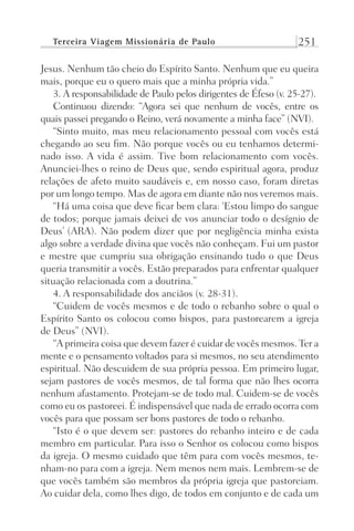 Terceira Viagem Missionária de Paulo 251
Jesus. Nenhum tão cheio do Espírito Santo. Nenhum que eu queira
mais, porque eu o quero mais que a minha própria vida.”
3. A responsabilidade de Paulo pelos dirigentes de Éfeso (v. 25-27).
Continuou dizendo: “Agora sei que nenhum de vocês, entre os
quais passei pregando o Reino, verá novamente a minha face” (NVI).
“Sinto muito, mas meu relacionamento pessoal com vocês está
chegando ao seu fim. Não porque vocês ou eu tenhamos determi-
nado isso. A vida é assim. Tive bom relacionamento com vocês.
Anunciei-lhes o reino de Deus que, sendo espiritual agora, produz
relações de afeto muito saudáveis e, em nosso caso, foram diretas
por um longo tempo. Mas de agora em diante não nos veremos mais.
“Há uma coisa que deve ficar bem clara: ‘Estou limpo do sangue
de todos; porque jamais deixei de vos anunciar todo o desígnio de
Deus’ (ARA). Não podem dizer que por negligência minha exista
algo sobre a verdade divina que vocês não conheçam. Fui um pastor
e mestre que cumpriu sua obrigação ensinando tudo o que Deus
queria transmitir a vocês. Estão preparados para enfrentar qualquer
situação relacionada com a doutrina.”
4. A responsabilidade dos anciãos (v. 28-31).
“Cuidem de vocês mesmos e de todo o rebanho sobre o qual o
Espírito Santo os colocou como bispos, para pastorearem a igreja
de Deus” (NVI).
“A primeira coisa que devem fazer é cuidar de vocês mesmos. Ter a
mente e o pensamento voltados para si mesmos, no seu atendimento
espiritual. Não descuidem de sua própria pessoa. Em primeiro lugar,
sejam pastores de vocês mesmos, de tal forma que não lhes ocorra
nenhum afastamento. Protejam-se de todo mal. Cuidem-se de vocês
como eu os pastoreei. É indispensável que nada de errado ocorra com
vocês para que possam ser bons pastores de todo o rebanho.
“Isto é o que devem ser: pastores do rebanho inteiro e de cada
membro em particular. Para isso o Senhor os colocou como bispos
da igreja. O mesmo cuidado que têm para com vocês mesmos, te-
nham-no para com a igreja. Nem menos nem mais. Lembrem-se de
que vocês também são membros da própria igreja que pastoreiam.
Ao cuidar dela, como lhes digo, de todos em conjunto e de cada um
Prog.Visual
Redator
Cliente
Dep. Arte
21336-Atos
Fernando
C.Qualidade
 
