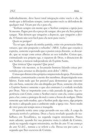 252 Atos
individualmente, deve haver total integração entre vocês e ela, de
modo que a defendam sempre, tanto quanto vocês se defendem de
qualquer mal. Vivam por ela e para ela.
“Tenham sempre em mente que o Senhor comprou a igreja para
Si mesmo. Pagou por ela o preço de sangue; deu por ela Seu próprio
sangue. Não deixem que ninguém a deprecie, que ninguém a divi-
da. O futuro não será fácil para ela nem para vocês.”
Quais os perigos?
“Eu sei que, depois da minha partida, entre vós penetrarão lobos
vorazes, que não pouparão o rebanho” (ARA). Lobos que estarão à
espreita, somente esperando que o pastor esteja distante, se descui-
de, que se ocupe com coisas alheias ao seu trabalho. Coisas que,
estimulando seu próprio ego, o separem de Deus, o distanciem do
seu Senhor, o tornem independente do Espírito Santo.
Que tristeza! Que espanto! Que pena!
“Dentre vós mesmos, se levantarão homens falando coisas per-
vertidas para arrastar os discípulos atrás deles” (ARA).
Coisasquedistorcerãoaprópriacompreensãodaigreja.Perverterão
a doutrina, contaminarão a mente dos membros, desprestigiarão seus
líderes. Farão tudo que for possível para demonstrar que somente
eles são bons, somente eles são dirigidos por Deus, somente eles têm
o Espírito Santo e somente o que eles ensinam é a verdade revelada
por Deus. Não se importarão com a vida passada da igreja. Sua ex-
periência com Cristo, como o Senhor esteve com ela, como a guiou
para a luz, como a protegeu do mal e como a livrou do maligno. Dirão
somente que tudo mudou, que o Senhor pede algo novo, algo próprio
do meio e adequado para o ambiente onde a igreja vive. Novo modo
de viver para um tempo novo e tranquilo.
O apóstolo sentia uma carga pesando em sua vida. A carga da
apostasia terrível e próxima. Deus a havia revelado quando ele tra-
balhava em Tessalônica, na segunda viagem missionária. Pouco
mais adiante, quando fez sua primeira visita à cidade de Corinto,
ainda na segunda viagem missionária, no fim do ano 51 ou começo
do ano 52 d.C., tornou a se referir a ela. Dessa vez por carta – a
segunda que lhes escreveu de Corinto.
Prog.Visual
Redator
Cliente
Dep. Arte
21336-Atos
Fernando
C.Qualidade
 