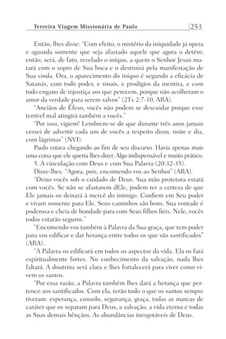 Terceira Viagem Missionária de Paulo 253
Então, lhes disse: “Com efeito, o mistério da iniquidade já opera
e aguarda somente que seja afastado aquele que agora o detém;
então, será, de fato, revelado o iníquo, a quem o Senhor Jesus ma-
tará com o sopro de Sua boca e o destruirá pela manifestação de
Sua vinda. Ora, o aparecimento do iníquo é segundo a eficácia de
Satanás, com todo poder, e sinais, e prodígios da mentira, e com
todo engano de injustiça aos que perecem, porque não acolheram o
amor da verdade para serem salvos” (2Ts 2:7-10, ARA).
“Anciãos de Éfeso, vocês não podem se descuidar porque esse
terrível mal atingirá também a vocês.”
“Por isso, vigiem! Lembrem-se de que durante três anos jamais
cessei de advertir cada um de vocês a respeito disso, noite e dia,
com lágrimas” (NVI).
Paulo estava chegando ao fim de seu discurso. Havia apenas mais
uma coisa que ele queria lhes dizer. Algo indispensável e muito prático.
5. A vinculação com Deus e com Sua Palavra (20:32-35).
Disse-lhes: “Agora, pois, encomendo-vos ao Senhor” (ARA).
“Deixo vocês sob o cuidado de Deus. Sua mão protetora estará
com vocês. Se não se afastarem dEle, podem ter a certeza de que
Ele jamais os deixará à mercê do inimigo. Confiem em Seu poder
e vivam somente para Ele. Seus caminhos são bons. Sua vontade é
poderosa e cheia de bondade para com Seus filhos fiéis. Nele, vocês
todos estarão seguros.”
“Encomendo-vos também à Palavra da Sua graça, que tem poder
para vos edificar e dar herança entre todos os que são santificados”
(ARA).
“A Palavra os edificará em todos os aspectos da vida. Ela os fará
espiritualmente fortes. No conhecimento da salvação, nada lhes
faltará. A doutrina será clara e lhes fortalecerá para viver como vi-
vem os santos.
“Por essa razão, a Palavra também lhes dará a herança que per-
tence aos santificados. Com ela, terão tudo o que os santos sempre
tiveram: esperança, consolo, segurança, graça, todas as marcas de
caráter que os separam para Deus, a salvação, a vida eterna e todas
as Suas demais bênçãos. As abundâncias inesgotáveis de Deus.
Prog.Visual
Redator
Cliente
Dep. Arte
21336-Atos
Fernando
C.Qualidade
 