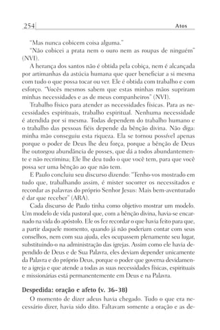 254 Atos
“Mas nunca cobicem coisa alguma.”
“Não cobicei a prata nem o ouro nem as roupas de ninguém”
(NVI).
A herança dos santos não é obtida pela cobiça, nem é alcançada
por artimanhas da astúcia humana que quer beneficiar a si mesma
com tudo o que possa tocar ou ver. Ele é obtida com trabalho e com
esforço. “Vocês mesmos sabem que estas minhas mãos supriram
minhas necessidades e as de meus companheiros” (NVI).
Trabalho físico para atender as necessidades físicas. Para as ne-
cessidades espirituais, trabalho espiritual. Nenhuma necessidade
é atendida por si mesma. Todas dependem do trabalho humano e
o trabalho das pessoas fiéis depende da bênção divina. Não diga:
minha mão conseguiu esta riqueza. Ela se tornou possível apenas
porque o poder de Deus lhe deu força, porque a bênção de Deus
lhe outorgou abundância de posses, que dá a todos abundantemen-
te e não recrimina; Ele lhe deu tudo o que você tem, para que você
possa ser uma bênção ao que não tem.
E Paulo concluiu seu discurso dizendo: “Tenho-vos mostrado em
tudo que, trabalhando assim, é mister socorrer os necessitados e
recordar as palavras do próprio Senhor Jesus: Mais bem-aventurado
é dar que receber” (ARA).
Cada discurso de Paulo tinha como objetivo mostrar um modelo.
Um modelo de vida pastoral que, com a bênção divina, havia-se encar-
nado na vida do apóstolo. Ele os fez recordar o que havia feito para que,
a partir daquele momento, quando já não poderiam contar com seus
conselhos, nem com sua ajuda, eles ocupassem plenamente seu lugar,
substituindo-o na administração das igrejas. Assim como ele havia de-
pendido de Deus e de Sua Palavra, eles deviam depender unicamente
da Palavra e do próprio Deus, porque o poder que governa devidamen-
te a igreja e que atende a todas as suas necessidades físicas, espirituais
e missionárias está permanentemente em Deus e na Palavra.
Despedida: oração e afeto (v. 36-38)
O momento de dizer adeus havia chegado. Tudo o que era ne-
cessário dizer, havia sido dito. Faltavam somente a oração e as de-
Prog.Visual
Redator
Cliente
Dep. Arte
21336-Atos
Fernando
C.Qualidade
 