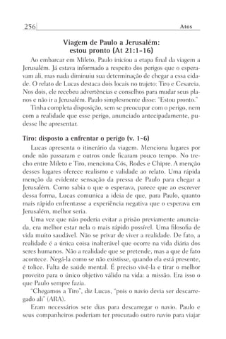256 Atos
Viagem de Paulo a Jerusalém:
estou pronto (At 21:1-16)
Ao embarcar em Mileto, Paulo iniciou a etapa final da viagem a
Jerusalém. Já estava informado a respeito dos perigos que o espera-
vam ali, mas nada diminuiu sua determinação de chegar a essa cida-
de. O relato de Lucas destaca dois locais no trajeto: Tiro e Cesareia.
Nos dois, ele recebeu advertências e conselhos para mudar seus pla-
nos e não ir a Jerusalém. Paulo simplesmente disse: “Estou pronto.”
Tinha completa disposição, sem se preocupar com o perigo, nem
com a realidade que esse perigo, anunciado antecipadamente, pu-
desse lhe apresentar.
Tiro: disposto a enfrentar o perigo (v. 1-6)
Lucas apresenta o itinerário da viagem. Menciona lugares por
onde não passaram e outros onde ficaram pouco tempo. No tre-
cho entre Mileto e Tiro, menciona Cós, Rodes e Chipre. A menção
desses lugares oferece realismo e validade ao relato. Uma rápida
menção da evidente sensação da pressa de Paulo para chegar a
Jerusalém. Como sabia o que o esperava, parece que ao escrever
dessa forma, Lucas comunica a ideia de que, para Paulo, quanto
mais rápido enfrentasse a experiência negativa que o esperava em
Jerusalém, melhor seria.
Uma vez que não poderia evitar a prisão previamente anuncia-
da, era melhor estar nela o mais rápido possível. Uma filosofia de
vida muito saudável. Não se privar de viver a realidade. De fato, a
realidade é a única coisa inalterável que ocorre na vida diária dos
seres humanos. Não a realidade que se pretende, mas a que de fato
acontece. Negá-la como se não existisse, quando ela está presente,
é tolice. Falta de saúde mental. É preciso vivê-la e tirar o melhor
proveito para o único objetivo válido na vida: a missão. Era isso o
que Paulo sempre fazia.
“Chegamos a Tiro”, diz Lucas, “pois o navio devia ser descarre-
gado ali” (ARA).
Eram necessários sete dias para descarregar o navio. Paulo e
seus companheiros poderiam ter procurado outro navio para viajar
Prog.Visual
Redator
Cliente
Dep. Arte
21336-Atos
Fernando
C.Qualidade
 