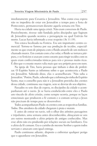 Terceira Viagem Missionária de Paulo 257
imediatamente para Cesareia e Jerusalém. Mas como essa espera
não os impediria de estar em Jerusalém a tempo para a festa de
Pentecostes, permaneceram durante aquela semana em Tiro.
Havia na cidade uma igreja cristã. Não eram conversos de Paulo.
Possivelmente, tivesse sido fundada pelos discípulos que fugiram
de Jerusalém quando ocorreu a perseguição na qual Estêvão foi
morto. Lucas havia informado a esse respeito (At 11:19).
Tiro estava localizada na Fenícia. Era um importante centro co-
mercial. Tornou-se famosa por sua produção de tecidos, especial-
mente os que eram de púrpura com o fluido amarelo de um molusco
chamado murex. Em contato com a luz solar, o fluido se tornava púr-
pura, e os fenícios o usavam como corante para tingir tecidos com os
quais eram confeccionadas túnicas para reis e pessoas muito ricas.
É dito que o corante murex valia mais que seu próprio peso em ouro.
Na igreja de Tiro, havia pessoas que tinham o dom de profeti-
zar. O Espírito Santo as informou sobre o que aconteceria a Paulo
em Jerusalém. Sabendo disso, elas o aconselhavam: “Não suba a
Jerusalém.”Porém,Paulo,sabendoqueainformaçãovinhadoEspírito
Santo, mas o conselho para não ir a Jerusalém provinha dos crentes
dessa cidade, continuou sua viagem, sem se desviar do seu objetivo.
Passados os sete dias de espera, os discípulos da cidade o acom-
panharam até o navio. Já se havia estabelecido entre eles e Paulo
um vínculo de afeto cristão, como sempre ocorria, porque os laços
emocionais que produzem a fé comum e o comum serviço a Jesus
não precisam de tempo para se desenvolver.
Todos acompanharam Paulo: os crentes com as respectivas famílias.
Todos. Dos arredores da cidade chegaram à praia e oraram.
E antes de entrar no navio, sob o olhar dos atônitos passageiros
e tripulantes, uma semana antes desconhecidos, abraçaram-se uns
aos outros mostrando o afeto próprio de antigos conhecidos. Mas
esse afeto não era produzido por relações sociais ou familiares. Era
o afeto da fé comum. Era o carinho do mesmo Senhor a quem todos
serviam e amavam com igual entrega.
Paulo continuou adiante, disposto a enfrentar qualquer perigo
que o aguardasse em Jerusalém.
Prog.Visual
Redator
Cliente
Dep. Arte
21336-Atos
Fernando
C.Qualidade
 