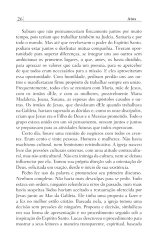 26 Atos
Sabiam que não permaneceriam fisicamente juntos por muito
tempo, pois teriam que trabalhar também na Judeia, Samaria e por
todo o mundo. Mas até que recebessem o poder do Espírito Santo,
podiam estar juntos e desfrutar mútua companhia. Tiveram opor-
tunidade para superar diferenças, se integrar uns aos outros sem
ambicionar os primeiros lugares, o que, antes, os havia dividido,
para apreciar os valores que cada um possuía, para se aperceber
de que todos eram necessários para a missão. E eles aproveitaram
essa oportunidade. Com humildade, pediram perdão uns aos ou-
tros e manifestaram firme propósito de trabalhar sempre em união.
Frequentemente, todos eles se reuniam com Maria, mãe de Jesus,
com os irmãos dEle, e com as mulheres, possivelmente Maria
Madalena, Joana, Susana, as esposas dos apóstolos casados e ou-
tras. Os irmãos de Jesus, que duvidavam dEle quando trabalhava
na Galileia, haviam superado as dúvidas e, como os onze discípulos,
criam que Jesus era o Filho de Deus e o Messias prometido. Todo o
grupo estava unido em um só pensamento, oravam juntos e juntos
se preparavam para as atividades futuras que todos esperavam.
Certo dia, houve uma reunião de negócios com todos os cren-
tes. Eram cento e vinte pessoas. Homens e mulheres. Não havia
machismo cultural, nem feminismo reivindicativo. A igreja nasceu
livre das pressões culturais externas, com uma atitude contracultu-
ral, mas não anticultural. Não era inimiga da cultura, nem se deixou
influenciar por ela. Tomou sua própria direção sob a orientação de
Deus, solicitada em oração, desde o início de sua existência.
Pedro fez uso da palavra e pronunciou seu primeiro discurso.
Nenhum complexo. Não havia mais desculpas para se pedir. Tudo
estava em ordem, ninguém relembrava erros do passado, nem mais
havia suspeitas.Todos haviam aceitado a restauração oferecida por
Jesus junto ao Mar da Galileia. Ele tinha uma proposta a fazer e
a fez no melhor estilo cristão. Baseada nela, a igreja tomou uma
decisão sem pressões de ninguém. Proposta e decisão, simbólicas
em sua forma de apresentação e no procedimento seguido sob a
inspiração do Espírito Santo. Lucas descreveu o procedimento para
mostrar a seus leitores a maneira transparente, espiritual, baseada
Prog.Visual
Redator
Cliente
Dep. Arte
21336-Atos
Fernando
C.Qualidade
 