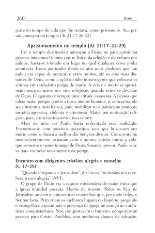 260 Atos
parte do tempo de vida que lhe restava, como prisioneiro. Sua pri-
são começou no templo (At 21:17-26:32)
Aprisionamento no templo (At 21:17-22:29)
Era o templo destinado à adoração a Deus, ou para aprisionar
pessoas inocentes? Como centro físico da religião e da cultura dos
judeus, havia-se tornado um lugar no qual qualquer coisa podia
acontecer. Eram praticados desde os atos mais piedosos que um
judeu era capaz de praticar, e eram muitos, até os atos mais dis-
tantes de Deus, como a ação do ódio intransigente que colocava as
vítimas em verdadeiro perigo de morte. A vida e a morte se aproxi-
mam perigosamente nos atos religiosos quando estes se desviam
de Deus. O egoísmo é sempre uma atitude assassina. A pessoa que
odeia mata, porque o ódio a torna menos humana, e, concentrando
seus instintos mais baixos, pode mobilizar suas paixões ao ponto de
torná-la agressiva, violenta e criminosa. Matar por motivação reli-
giosa parece um contrassenso, mas ocorre.
Mais de uma vez Paulo havia enfrentado essa realidade.
Encontrou-se com possíveis assassinos seus que buscavam sua
morte como se busca a melhor das bênçãos divinas. Consciente ou
inconscientemente, atuavam com a mesma paixão contra a vida,
que somente o maior inimigo de Deus, Satanás, possui. Paulo esta-
va para vivenciar novamente esse perigo.
Encontro com dirigentes cristãos: alegria e conselho
(v. 17-25)
“Quando chegamos a Jerusalém”, diz Lucas, “os irmãos nos rece-
beram com alegria” (NVI).
O grupo de Paulo era a equipe missionária de maior êxito que
a igreja mundial possuía. Heróis da missão. Todos os fiéis de
Jerusalém ouviam e contavam as maravilhas que, por meio deles, o
Senhor fazia. Percorriam os melhores lugares do Império, pregando
o evangelho e expandindo a presença da igreja no avanço de autên-
ticos conquistadores. Não conquistavam o Império; conquistavam
pessoas para Cristo. Perdidos, sem nenhuma chance de salvação,
Prog.Visual
Redator
Cliente
Dep. Arte
21336-Atos
Fernando
C.Qualidade
 