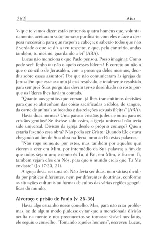 262 Atos
“o que te vamos dizer: estão entre nós quatro homens que, volunta-
riamente, aceitaram voto; toma-os purifica-te com eles e faze a des-
pesa necessária para que raspem a cabeça; e saberão todos que não
é verdade o que se diz a teu respeito; e que, pelo contrário, andas
também, tu mesmo, guardando a lei” (ARA).
Lucas não menciona o que Paulo pensou. Posso imaginar: Como
pode ser? Tenho ou não o apoio desses líderes? É correto ou não o
que o concílio de Jerusalém, com a presença deles mesmos, deci-
diu sobre esses assuntos? Por que não comunicaram às igrejas de
Jerusalém que esse assunto já está resolvido, e totalmente resolvido
para sempre? Suas perguntas devem ter-se desenhado no rosto por-
que os líderes lhes haviam contado.
“Quanto aos gentios que creram, já lhes transmitimos decisões
para que se abstenham das coisas sacrificadas a ídolos, do sangue,
da carne de animais sufocados e das relações sexuais ilícitas” (ARA).
Havia duas normas? Uma para os cristãos judeus e outra para os
cristãos gentios? Se tivesse sido assim, a igreja universal não teria
sido universal. Divisão da igreja desde o próprio começo? Quem
estaria fazendo essa obra? Não podia ser Cristo. Quando Ele estava
chegando ao fim de Sua obra na Terra, orou ao Pai estas palavras:
“Não rogo somente por estes, mas também por aqueles que
vierem a crer em Mim, por intermédio da Sua palavra; a fim de
que todos sejam um; e como és Tu, ó Pai, em Mim, e Eu em Ti,
também sejam eles em Nós; para que o mundo creia que Tu Me
enviaste” (Jo 17:20, 21).
A igreja devia ser uma só. Não devia ser duas, nem várias; dividi-
da por práticas diferentes, nem por diferentes doutrinas, conforme
as situações culturais ou formas de cultos das várias regiões geográ-
ficas do mundo.
Alvoroço e prisão de Paulo (v. 26-36)
Havia algo estranho nesse conselho. Mas, para não criar proble-
mas, se de algum modo pudesse evitar que a mencionada divisão
oculta na mente e nos preconceitos se tornasse visível nos fatos,
ele seguiu o conselho. “Tomando aqueles homens”, escreveu Lucas,
Prog.Visual
Redator
Cliente
Dep. Arte
21336-Atos
Fernando
C.Qualidade
 