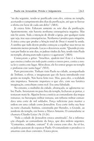 Paulo em Jerusalém: Prisão e Julgamento 263
“no dia seguinte, tendo-se purificado com eles, entrou no templo,
acertando o cumprimento dos dias da purificação, até que se fizesse
a oferta em favor de cada um deles” (ARA).
Já estava feito. Faltavam somente os sete dias da purificação.
Aparentemente, não haveria nenhuma consequência negativa. Mas
não foi assim. Toda a intenção de dividir a igreja, por qualquer razão
que seja, traz suas consequências. Nenhuma é positiva para ninguém.
A única coisa que produz a bênção total de Deus é mantê-la unida.
A sombra que todo desvio produz começou a espalhar suas trevas no
momento menos pensado. Lucas o descreveu assim: “Quando já esta-
vam por findar os sete dias, os judeus vindos daÁsia, tendo visto Paulo
no templo, alvoroçaram todo o povo e o agarraram” (ARA).
Começaram a gritar: “Israelitas, ajudem-nos! Este é o homem
que ensina a todos em toda parte contra o nosso povo, contra a nos-
sa lei e contra este lugar. Além disso, ele fez entrar gregos no templo
e profanou este santo lugar” (NVI).
Puro preconceito. Tinham visto Paulo na cidade, acompanhado
de Trófimo, o efésio, e imaginaram que ele havia introduzido esse
gentio no templo. Não havia feito isso. Mas, para eles, a realidade
não importava. Somente importava o que eles, com sua fanática
imaginação, concebiam como real. Era uma falsidade.
No entanto, a multidão da cidade, alvoroçada, se aglomerou so-
bre Paulo. Arrastaram-no para fora do templo, fecharam as portas, e
tentaram matá-lo. Alguém levou a notícia ao comandante das tropas
romanas; na hierarquia militar romana, um tribuno militar coman-
dava uma corte de mil soldados. Força suficiente para manter a
ordem em uma cidade como Jerusalém. Essa corte tinha sua base
na torre chamada Antônia, construída por Herodes, o Grande, ao
nordeste do templo, em honra a Marco Antonio. O comandante se
chamava Cláudio Lísias (At 23:26).
“Toda a cidade de Jerusalém estava amotinada”, foi a informa-
ção chegada ao comandante da força, que deu ordens urgentes.
“Centuriões, soldados, corram!” E ele correu com eles. Ao vê-los,
os judeus pararam de espancar Paulo. O comandante o prendeu e o
amarrou com duas correntes. Estava preso.
Prog.Visual
Redator
Cliente
Dep. Arte
21336-Atos
Fernando
C.Qualidade
 