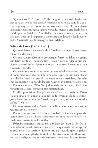 264 Atos
“Quem é você? E o que fez?”, lhe perguntou, mas não havia con-
dições para ouvir as respostas. A multidão continuava agitada e con-
fusa. Alguns gritavam uma coisa; outros, outra coisa. O comandante
vendo que não conseguia saber a verdade, mandou que Paulo fosse
levado para a fortaleza. A multidão pressionava mais e mais. Os
soldados apressando o passo, quase correndo, levaram Paulo carre-
gado. A multidão continuava gritando: “Mata-o!”
Defesa de Paulo (21:37-22:21)
Quando Paulo ia ser recolhido à fortaleza, disse ao comandante:
“Posso lhe dizer algo?”
O comandante ficou surpreso porque Paulo lhe falou em grego.
Um tanto confuso, lhe respondeu: “Não é você o egípcio que ini-
ciou uma revolta e há algum tempo levou quatro mil assassinos para
o deserto?” (NVI).
Os assassinos ou sicários eram judeus rebelados contra Roma.
O nome sicário se originava de uma adaga que usavam para atacar
os soldados romanos quando os encontravam sozinhos, abrindo-
lhes o abdômen e deixando-lhes na rua com as entranhas expostas.
Paulo respondeu: “Não. Sou judeu, cidadão de Tarso, cidade im-
portante da Cilícia. Por favor, me permita falar.”
Foi-lhe permitido. Em pé, na escadaria da fortaleza, Paulo
fez um sinal com a mão e, quando se fez grande silêncio, come-
çou a falar em aramaico: “Irmãos e pais, ouçam agora a minha
defesa” (NVI).
Ficaram assombrados. Ao ouvir que lhes falava em aramaico, fi-
zeram absoluto silêncio.
Paulo começou sua defesa testemunhal. Defendeu-se para dar
testemunho, e o deu. Expressou cinco conceitos inseridos na histó-
ria de sua conversão ao Caminho.
Primeiro conceito: o cristão não é inferior ao judeu (v. 3). Os ju-
deus estavam acostumados ao conceito de que nada havia superior
ao judaísmo. Era verdade. Tudo o que era sagrado que os judeus
tinham em sua religião havia vindo a eles diretamente de Deus, me-
nos suas tradições que mantinham uma aparência de pura forma-
Prog.Visual
Redator
Cliente
Dep. Arte
21336-Atos
Fernando
C.Qualidade
 