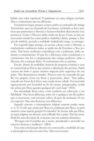 Paulo em Jerusalém: Prisão e Julgamento 265
lidade sem valor espiritual. O judaísmo era uma religião revelada.
Mas o cristianismo não era diferente.
Em primeiro lugar, porque aceitava todos os conteúdos doAntigo
Testamento, que era chamado de Escrituras, incluindo as leis e prá-
ticas que prometiam o Messias e faziam relembrar diariamente essa
promessa. Como o Messias tinha vindo em Jesus Cristo, já não era
necessário mantê-las como prática simbólica diária, porque a fun-
ção do símbolo, quando a realidade simbolizada surge, se extingue.
Em segundo lugar, porque, ao aceitar a Jesus como o Messias, o
cristianismo confirmava todas as profecias da Escritura a Seu res-
peito. Não havia nenhuma contradição com o judaísmo; tinha so-
mente o cumprimento. O que fez a diferença entre o judaísmo e o
cristianismo não foi o cumprimento das antigas profecias sobre o
Messias, foi a rejeição delas. O cristianismo não as rejeitou.
Em pé, diante da multidão, homem de pequena estatura e sem
as características físicas que atraem a admiração das pessoas, Paulo
causou um forte e quase atrativo impacto pela segurança de seu
porte. Não demonstrava timidez. Parecia estar no comando do que
lhe era próprio. Com voz firme e penetrante, disse: “Sou judeu,
nascido em Tarso da Cilícia, mas criado nesta cidade. Fui instruído
rigorosamente por Gamaliel na lei de nossos antepassados, sendo
tão zeloso por Deus quanto qualquer de vocês hoje” (NVI).
Sua identidade ficou clara, como também sua educação e sua
fidelidade. Não havia diferença entre ele e qualquer um dos judeus
que o escutavam, com exceção, talvez, do grau de instrução. O seu
era superior. Mas não destacou essa diferença.
Segundo conceito: a intransigência religiosa somente produz morte
(v. 4, 5). O zelo que sentia por Deus era realmente por Deus, ou pela
maneira como aquela geração O entendia? Se tivesse sido por Deus,
no trato religioso aos demais, teria refletido Seu caráter. Não foi assim.
Paulo fez uma descrição de si mesmo com um realismo dramático.
“Persegui este Caminho até a morte, prendendo e metendo em
cárceres homens e mulheres” (ARA).
Essa única declaração deveria ter convencido a multidão de que
a intransigência não era coisa boa. Mas acrescentou:
Prog.Visual
Redator
Cliente
Dep. Arte
21336-Atos
Fernando
C.Qualidade
 