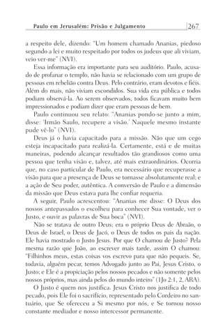 Paulo em Jerusalém: Prisão e Julgamento 267
a respeito dele, dizendo: “Um homem chamado Ananias, piedoso
segundo a lei e muito respeitado por todos os judeus que ali viviam,
veio ver-me” (NVI).
Essa informação era importante para seu auditório. Paulo, acusa-
do de profanar o templo, não havia se relacionado com um grupo de
pessoas em rebelião contra Deus. Pelo contrário, eram devotos e fiéis.
Além do mais, não viviam escondidos. Sua vida era pública e todos
podiam observá-la. Ao serem observados, todos ficavam muito bem
impressionados e podiam dizer que eram pessoas de bem.
Paulo continuou seu relato: “Ananias pondo-se junto a mim,
disse: ‘Irmão Saulo, recupere a visão.’ Naquele mesmo instante
pude vê-lo” (NVI).
Deus já o havia capacitado para a missão. Não que um cego
esteja incapacitado para realizá-la. Certamente, está e de muitas
maneiras, podendo alcançar resultados tão grandiosos como uma
pessoa que tenha visão e, talvez, até mais extraordinários. Ocorria
que, no caso particular de Paulo, era necessário que recuperasse a
visão para que a presença de Deus se tornasse absolutamente real; e
a ação de Seu poder, autêntica. A conversão de Paulo e a dimensão
da missão que Deus estava para lhe confiar requeria.
A seguir, Paulo acrescentou: “Ananias me disse: O Deus dos
nossos antepassados o escolheu para conhecer Sua vontade, ver o
Justo, e ouvir as palavras de Sua boca” (NVI).
Não se tratava de outro Deus; era o próprio Deus de Abraão, o
Deus de Israel, o Deus de Jacó, o Deus de todos os pais da nação.
Ele havia mostrado o Justo Jesus. Por que O chamou de Justo? Pela
mesma razão que João, ao escrever mais tarde, assim O chamou:
“Filhinhos meus, estas coisas vos escrevo para que não pequeis. Se,
todavia, alguém pecar, temos Advogado junto ao Pai, Jesus Cristo, o
Justo; e Ele é a propiciação pelos nossos pecados e não somente pelos
nossos próprios, mas ainda pelos do mundo inteiro” (1Jo 2:1, 2, ARA).
O Justo é quem nos justifica. Jesus Cristo nos justifica de todo
pecado, pois Ele foi o sacrifício, representado pelo Cordeiro no san-
tuário, que Se ofereceu a Si mesmo por nós, e Se tornou nosso
constante mediador e nosso intercessor permanente.
Prog.Visual
Redator
Cliente
Dep. Arte
21336-Atos
Fernando
C.Qualidade
 