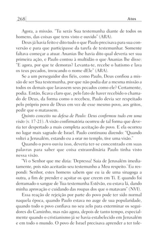 268 Atos
Agora, a missão. “Tu serás Sua testemunha diante de todos os
homens, das coisas que tens visto e ouvido” (ARA).
Deus já havia feito e dito tudo o que Paulo precisava para sua con-
versão e para que participasse da tarefa de testemunhar. Somente
faltava começar a atuar. Ananias lhe havia dito qual deveria ser sua
primeira ação, e Paulo contou à multidão o que Ananias lhe disse:
“E agora, por que te demoras? Levanta-te, recebe o batismo e lava
os teus pecados, invocando o nome dEle” (ARA).
Se a um perseguidor dos fiéis, como Paulo, Deus confiou a mis-
são de ser Sua testemunha, por que não podia dar a mesma missão a
todos os demais que lavassem seus pecados como ele? Certamente,
podia. Então, ficava claro que, pelo fato de haver recebido o chama-
do de Deus, da forma como o recebeu, Paulo devia ser respeitado
pelo próprio povo de Deus em vez de esse mesmo povo, aos gritos,
pedir que o matassem.
Quinto conceito na defesa de Paulo: Deus confirmou tudo em uma
visão (v. 17-21). A visão confirmatória ocorreu de tal forma que deve-
ria ter despertado a mais completa aceitação do povo. E ela ocorreu
no lugar mais sagrado de Israel. Paulo continuou dizendo: “Quando
voltei a Jerusalém, estando eu a orar no templo, tive uma visão.”
Quando o povo ouviu isso, deveria ter-se concentrado em suas
palavras para saber que coisa extraordinária Paulo tinha visto
nessa visão.
“Vi o Senhor que me dizia: ‘Depressa! Saia de Jerusalém imedia-
tamente, pois não aceitarão seu testemunho a Meu respeito.’ Eu res-
pondi: Senhor, estes homens sabem que eu ia de uma sinagoga a
outra, a fim de prender e açoitar os que creem em Ti. E quando foi
derramado o sangue de Tua testemunha Estêvão, eu estava lá, dando
minha aprovação e cuidando das roupas dos que o matavam” (NVI).
Essa reação de rejeição por parte do povo pode ter sido normal
naquela época, quando Paulo estava no auge de sua popularidade,
quando todo o povo confiava no seu zelo para exterminar os segui-
dores do Caminho, mas não agora, depois de tanto tempo, especial-
mente quando o cristianismo já se havia estabelecido em Jerusalém
e em todo o mundo. O povo de Israel precisava aprender a ter tole-
Prog.Visual
Redator
Cliente
Dep. Arte
21336-Atos
Fernando
C.Qualidade
 