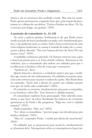 Paulo em Jerusalém: Prisão e Julgamento 269
rância e até se convencer das verdades cristãs. Mas não era assim.
Paulo apenas pronunciou a seguinte frase que, pela reação do povo,
tornou-se a última de sua defesa: “Então o Senhor me disse: ‘Vá, Eu
o enviarei para longe, aos gentios” (NVI).
A proteção do comandante (v. 22-29)
Ao ouvir a palavra gentios, lembraram-se de que Paulo estava
sendo acusado de haver profanado o templo, nele introduzindo gen-
tios; e não puderam mais se conter. Toda a força exclusivista de uma
visão religiosa intolerante se somou à vontade de todos eles e come-
çaram a gritar, dizendo: “Tira esse homem da face da Terra! Ele não
merece viver!” (NVI).
A multidão continuava gritando. Os homens tiravam suas capas
e lançavam poeira para o ar. Uma atitude violenta. Tornaram-se tão
violentos, que o comandante deu ordens aos soldados para que o
recolhessem à fortaleza a fim de evitar que o matassem.
“Açoitem-no”, disse.
Queria forçá-lo a declarar o verdadeiro motivo por que a multi-
dão agia contra ele tão violentamente. Os soldados tentaram amar-
rá-lo com correias para executar a ordem do açoite. Mas Paulo disse
ao centurião: “Vocês têm o direito de açoitar um cidadão romano
sem que ele tenha sido condenado?” (ARA).
O centurião se assustou. Imediatamente procurou o comandan-
te na fortaleza e disse-lhe: “Este homem é cidadão romano.”
O comandante também ficou preocupado. Não sabendo exata-
mente o que fazer, ou talvez duvidando das palavras do centurião,
aproximou-se de Paulo e lhe perguntou: “Diga-me, você é cidadão
romano?” (NVI).
Paulo respondeu: “Sim, sou” (NVI).
“Eu”, disse o comandante, “precisei pagar um elevado preço por
minha cidadania” (NVI).
“Mas eu”, respondeu Paulo, “a tenho por direito de nascimento”
(NVI).
Os soldados que se preparavam para açoitá-lo, imediatamente
se afastaram dele. Não queriam sofrer as consequências legais im-
Prog.Visual
Redator
Cliente
Dep. Arte
21336-Atos
Fernando
C.Qualidade
 