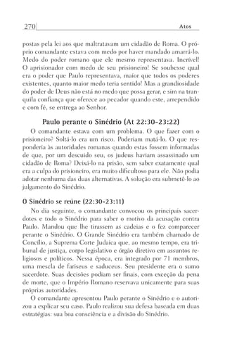 270 Atos
postas pela lei aos que maltratavam um cidadão de Roma. O pró-
prio comandante estava com medo por haver mandado amarrá-lo.
Medo do poder romano que ele mesmo representava. Incrível!
O aprisionador com medo de seu prisioneiro! Se soubesse qual
era o poder que Paulo representava, maior que todos os poderes
existentes, quanto maior medo teria sentido! Mas a grandiosidade
do poder de Deus não está no medo que possa gerar, e sim na tran-
quila confiança que oferece ao pecador quando este, arrependido
e com fé, se entrega ao Senhor.
Paulo perante o Sinédrio (At 22:30-23:22)
O comandante estava com um problema. O que fazer com o
prisioneiro? Soltá-lo era um risco. Poderiam matá-lo. O que res-
ponderia às autoridades romanas quando estas fossem informadas
de que, por um descuido seu, os judeus haviam assassinado um
cidadão de Roma? Deixá-lo na prisão, sem saber exatamente qual
era a culpa do prisioneiro, era muito dificultoso para ele. Não podia
adotar nenhuma das duas alternativas. A solução era submetê-lo ao
julgamento do Sinédrio.
O Sinédrio se reúne (22:30-23:11)
No dia seguinte, o comandante convocou os principais sacer-
dotes e todo o Sinédrio para saber o motivo da acusação contra
Paulo. Mandou que lhe tirassem as cadeias e o fez comparecer
perante o Sinédrio. O Grande Sinédrio era também chamado de
Concílio, a Suprema Corte Judaica que, ao mesmo tempo, era tri-
bunal de justiça, corpo legislativo e órgão diretivo em assuntos re-
ligiosos e políticos. Nessa época, era integrado por 71 membros,
uma mescla de fariseus e saduceus. Seu presidente era o sumo
sacerdote. Suas decisões podiam ser finais, com exceção da pena
de morte, que o Império Romano reservava unicamente para suas
próprias autoridades.
O comandante apresentou Paulo perante o Sinédrio e o autori-
zou a explicar seu caso. Paulo realizou sua defesa baseada em duas
estratégias: sua boa consciência e a divisão do Sinédrio.
Prog.Visual
Redator
Cliente
Dep. Arte
21336-Atos
Fernando
C.Qualidade
 