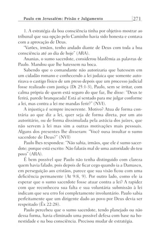 Paulo em Jerusalém: Prisão e Julgamento 271
1. A estratégia da boa consciência tinha por objetivo mostrar ao
tribunal que sua opção pelo Caminho havia sido honesta e contava
com a aprovação de Deus.
“Varões, irmãos, tenho andado diante de Deus com toda a boa
consciência até ao dia de hoje” (ARA).
Ananias, o sumo sacerdote, considerou blasfêmia as palavras de
Paulo. Mandou que lhe batessem na boca.
Sabendo que o comandante não autorizaria que batessem em
um cidadão romano e conhecendo a lei judaica que somente auto-
rizava o castigo físico de um preso depois que um processo judicial
fosse realizado com justiça (Dt 25:1-3), Paulo, sem se irritar, com
calma própria de quem está seguro do que faz, lhe disse: “Deus te
ferirá, parede branqueada! Está aí sentado para me julgar conforme
a lei, mas contra a lei me mandas ferir?” (NVI).
A injustiça é sempre incoerente. Motivo? Atua de forma con-
trária ao que diz a lei, quer seja de forma direta, por um ato
autoritário, ou de forma dissimulada pela astúcia dos juízes, que
não servem à lei mas sim a outras motivações mais pessoais.
Alguns dos presentes lhe disseram: “Você ousa insultar o sumo
sacerdote de Deus?” (NVI)
Paulo lhes respondeu: “Não sabia, irmãos, que ele é sumo sacer-
dote; porque está escrito: Não falarás mal de uma autoridade do teu
povo” (ARA).
É bem possível que Paulo não tenha distinguido com clareza
quem havia falado, pois depois de ficar cego quando ia a Damasco,
em perseguição aos cristãos, parece que sua visão ficou com uma
deficiência permanente (At 9:8, 9). Por outro lado, como ele ia
esperar que o sumo sacerdote fosse atuar contra a lei? A rapidez
com que reconheceu sua falta e sua voluntária submissão à lei
indicam que seu erro foi completamente involuntário. Paulo sabia
perfeitamente que um dirigente dado ao povo por Deus devia ser
respeitado (Êx 22:28).
Paulo percebeu que o sumo sacerdote, tendo planejado ou não
dessa forma, havia eliminado uma possível defesa com base na ho-
nestidade e na boa consciência. Precisou mudar de estratégia.
Prog.Visual
Redator
Cliente
Dep. Arte
21336-Atos
Fernando
C.Qualidade
 
