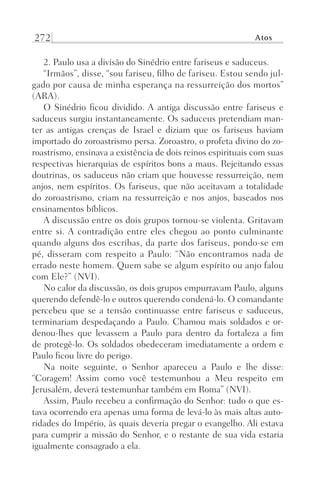 272 Atos
2. Paulo usa a divisão do Sinédrio entre fariseus e saduceus.
“Irmãos”, disse, “sou fariseu, filho de fariseu. Estou sendo jul-
gado por causa de minha esperança na ressurreição dos mortos”
(ARA).
O Sinédrio ficou dividido. A antiga discussão entre fariseus e
saduceus surgiu instantaneamente. Os saduceus pretendiam man-
ter as antigas crenças de Israel e diziam que os fariseus haviam
importado do zoroastrismo persa. Zoroastro, o profeta divino do zo-
roastrismo, ensinava a existência de dois reinos espirituais com suas
respectivas hierarquias de espíritos bons a maus. Rejeitando essas
doutrinas, os saduceus não criam que houvesse ressurreição, nem
anjos, nem espíritos. Os fariseus, que não aceitavam a totalidade
do zoroastrismo, criam na ressurreição e nos anjos, baseados nos
ensinamentos bíblicos.
A discussão entre os dois grupos tornou-se violenta. Gritavam
entre si. A contradição entre eles chegou ao ponto culminante
quando alguns dos escribas, da parte dos fariseus, pondo-se em
pé, disseram com respeito a Paulo: “Não encontramos nada de
errado neste homem. Quem sabe se algum espírito ou anjo falou
com Ele?” (NVI).
No calor da discussão, os dois grupos empurravam Paulo, alguns
querendo defendê-lo e outros querendo condená-lo. O comandante
percebeu que se a tensão continuasse entre fariseus e saduceus,
terminariam despedaçando a Paulo. Chamou mais soldados e or-
denou-lhes que levassem a Paulo para dentro da fortaleza a fim
de protegê-lo. Os soldados obedeceram imediatamente a ordem e
Paulo ficou livre do perigo.
Na noite seguinte, o Senhor apareceu a Paulo e lhe disse:
“Coragem! Assim como você testemunhou a Meu respeito em
Jerusalém, deverá testemunhar também em Roma” (NVI).
Assim, Paulo recebeu a confirmação do Senhor: tudo o que es-
tava ocorrendo era apenas uma forma de levá-lo às mais altas auto-
ridades do Império, às quais deveria pregar o evangelho. Ali estava
para cumprir a missão do Senhor, e o restante de sua vida estaria
igualmente consagrado a ela.
Prog.Visual
Redator
Cliente
Dep. Arte
21336-Atos
Fernando
C.Qualidade
 