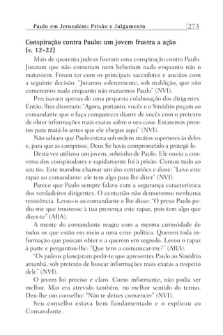 Paulo em Jerusalém: Prisão e Julgamento 273
Conspiração contra Paulo: um jovem frustra a ação
(v. 12-22)
Mais de quarenta judeus fizeram uma conspiração contra Paulo.
Juraram que não comeriam nem beberiam nada enquanto não o
matassem. Foram ter com os principais sacerdotes e anciãos com
a seguinte decisão: “Juramos solenemente, sob maldição, que não
comeremos nada enquanto não matarmos Paulo” (NVI).
Precisavam apenas de uma pequena colaboração dos dirigentes.
Então, lhes disseram: “Agora, portanto, vocês e o Sinédrio peçam ao
comandante que o faça comparecer diante de vocês com o pretexto
de obter informações mais exatas sobre o seu caso. Estaremos pron-
tos para matá-lo antes que ele chegue aqui” (NVI).
Não sabiam que Paulo estava sob ordens muitos superiores às deles
e, para que as cumprisse, Deus Se havia comprometido a protegê-lo.
Desta vez utilizou um jovem, sobrinho de Paulo. Ele ouviu a con-
versa dos conspiradores e rapidamente foi à prisão. Contou tudo ao
seu tio. Este mandou chamar um dos centuriões e disse: “Leve este
rapaz ao comandante; ele tem algo para lhe dizer” (NVI).
Parece que Paulo sempre falava com a segurança característica
dos verdadeiros dirigentes. O centurião não demonstrou nenhuma
resistência. Levou-o ao comandante e lhe disse: “O preso Paulo pe-
diu-me que trouxesse à tua presença este rapaz, pois tem algo que
dizer-te” (ARA).
A mente do comandante reagiu com a mesma curiosidade de
todos os que estão em meio a uma crise política. Querem toda in-
formação que possam obter e a querem em segredo. Levou o rapaz
à parte e perguntou-lhe: “Que tens a comunicar-me?” (ARA).
“Os judeus planejaram pedir-te que apresentes Paulo ao Sinédrio
amanhã, sob pretexto de buscar informações mais exatas a respeito
dele” (NVI).
O jovem foi preciso e claro. Como informante, não podia ser
melhor. Mas era atrevido também, no melhor sentido do termo.
Deu-lhe um conselho: “Não te deixes convencer” (NVI).
Seu conselho estava bem fundamentado e o explicou ao
Comandante.
Prog.Visual
Redator
Cliente
Dep. Arte
21336-Atos
Fernando
C.Qualidade
 