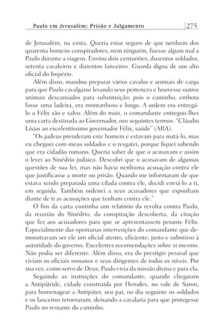 Paulo em Jerusalém: Prisão e Julgamento 275
de Jerusalém, na costa. Queria estar seguro de que nenhum dos
quarenta homens conspiradores, nem ninguém, fizesse algum mal a
Paulo durante a viagem. Enviou dois centuriões, duzentos soldados,
setenta cavaleiros e duzentos lanceiros. Guarda digna de um alto
oficial do Império.
Além disso, mandou preparar vários cavalos e animais de carga
para que Paulo cavalgasse levando seus pertences e houvesse outros
animais descansados para substituição; pois o caminho, embora
fosse uma ladeira, era montanhoso e longo. A ordem era entregá-
lo a Félix são e salvo. Além do mais, o comandante entregou-lhes
uma carta destinada ao Governador, nos seguintes termos: “Cláudio
Lísias ao excelentíssimo governador Félix, saúde” (ARA).
“Os judeus prenderam este homem e estavam para matá-lo, mas
eu cheguei com meus soldados e o resgatei, porque fiquei sabendo
que era cidadão romano. Queria saber de que o acusavam e assim
o levei ao Sinédrio judaico. Descobri que o acusavam de algumas
questões de sua lei, mas não havia nenhuma acusação contra ele
que justificasse a morte ou prisão. Quando me informaram de que
estava sendo preparada uma cilada contra ele, decidi enviá-lo a ti,
em seguida. Também ordenei a seus acusadores que exponham
diante de ti as acusações que tenham contra ele.”
O fim da carta continha um relatório da revolta contra Paulo,
da reunião do Sinédrio, da conspiração descoberta, da citação
que fez aos acusadores para que se apresentassem perante Félix.
Especialmente das oportunas intervenções do comandante que de-
monstravam ser ele um oficial atento, eficiente, justo e submisso à
autoridade do governo. Excelentes recomendações sobre si mesmo.
Não podia ser diferente. Além disso, era do prestígio pessoal que
viviam os oficiais romanos e seus dirigentes de todos os níveis. Por
sua vez, como servo de Deus, Paulo vivia da missão divina e para ela.
Seguindo as instruções do comandante, quando chegaram
a Antipátride, cidade construída por Herodes, no vale de Saron,
para homenagear a Antipáter, seu pai, no dia seguinte os soldados
e os lanceiros retornaram, deixando a cavalaria para que protegesse
Paulo no restante do caminho.
Prog.Visual
Redator
Cliente
Dep. Arte
21336-Atos
Fernando
C.Qualidade
 