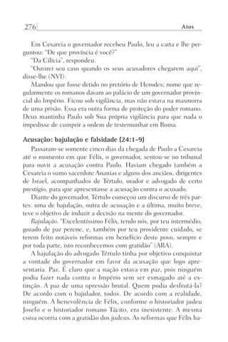 276 Atos
Em Cesareia o governador recebeu Paulo, leu a carta e lhe per-
guntou: “De que província é você?”
“Da Cilícia”, respondeu.
“Ouvirei seu caso quando os seus acusadores chegarem aqui”,
disse-lhe (NVI).
Mandou que fosse detido no pretório de Herodes; nome que re-
gularmente os romanos davam ao palácio de um governador provin-
cial do Império. Ficou sob vigilância, mas não estava na masmorra
de uma prisão. Essa era outra forma de proteção do poder romano.
Deus mantinha Paulo sob Sua própria vigilância para que nada o
impedisse de cumprir a ordem de testemunhar em Roma.
Acusação: bajulação e falsidade (24:1-9)
Passaram-se somente cinco dias da chegada de Paulo a Cesareia
até o momento em que Félix, o governador, sentou-se no tribunal
para ouvir a acusação contra Paulo. Haviam chegado também a
Cesareia o sumo sacerdote Ananias e alguns dos anciãos, dirigentes
de Israel, acompanhados de Tértulo, orador e advogado de certo
prestígio, para que apresentasse a acusação contra o acusado.
Diante do governador, Tértulo começou um discurso de três par-
tes: uma de bajulação, outra de acusação e a última, muito breve,
teve o objetivo de induzir a decisão na mente do governador.
Bajulação. “Excelentíssimo Félix, tendo nós, por teu intermédio,
gozado de paz perene, e, também por teu providente cuidado, se
terem feito notáveis reformas em benefício deste povo, sempre e
por toda parte, isto reconhecemos com gratidão” (ARA).
A bajulação do advogado Tértulo tinha por objetivo conquistar
a vontade do governador em favor da acusação que logo apre-
sentaria. Paz. É claro que a nação estava em paz, pois ninguém
podia fazer nada contra o Império sem ser esmagado até a ex-
tinção. A paz de uma opressão brutal. Quem podia desfrutá-la?
De acordo com o bajulador, todos. De acordo com a realidade,
ninguém. A benevolência de Félix, conforme o historiador judeu
Josefo e o historiador romano Tácito, era inexistente. A mesma
coisa ocorria com a gratidão dos judeus. As reformas que Félix ha-
Prog.Visual
Redator
Cliente
Dep. Arte
21336-Atos
Fernando
C.Qualidade
 