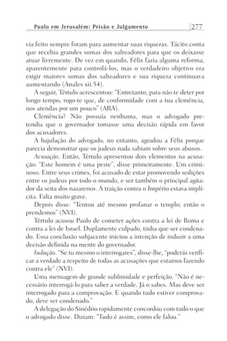 Paulo em Jerusalém: Prisão e Julgamento 277
via feito sempre foram para aumentar suas riquezas. Tácito conta
que recebia grandes somas dos salteadores para que os deixasse
atuar livremente. De vez em quando, Félix fazia alguma reforma,
aparentemente para controlá-los, mas o verdadeiro objetivo era
exigir maiores somas dos salteadores e sua riqueza continuava
aumentando (Anales xii.54).
A seguir, Tértulo acrescentou: “Entretanto, para não te deter por
longo tempo, rogo-te que, de conformidade com a tua clemência,
nos atendas por um pouco” (ARA).
Clemência? Não possuía nenhuma, mas o advogado pre-
tendia que o governador tomasse uma decisão rápida em favor
dos acusadores.
A bajulação do advogado, no entanto, agradou a Félix porque
parecia demonstrar que os judeus nada sabiam sobre seus abusos.
Acusação. Então, Tértulo apresentou dois elementos na acusa-
ção: “Este homem é uma peste”, disse primeiramente. Um crimi-
noso. Entre seus crimes, foi acusado de estar promovendo sedições
entre os judeus por todo o mundo, e ser também o principal agita-
dor da seita dos nazarenos. A traição contra o Império estava implí-
cita. Falta muito grave.
Depois disse: “Tentou até mesmo profanar o templo; então o
prendemos” (NVI).
Tértulo acusou Paulo de cometer ações contra a lei de Roma e
contra a lei de Israel. Duplamente culpado, tinha que ser condena-
do. Essa conclusão subjacente iniciou a intenção de induzir a uma
decisão definida na mente do governador.
Indução. “Se tu mesmo o interrogares”, disse-lhe, “poderás verifi-
car a verdade a respeito de todas as acusações que estamos fazendo
contra ele” (NVI).
Uma mensagem de grande sublimidade e perfeição. “Não é ne-
cessário interrogá-lo para saber a verdade. Já o sabes. Mas deve ser
interrogado para a comprovação. E quando tudo estiver comprova-
do, deve ser condenado.”
A delegação do Sinédrio rapidamente concordou com tudo o que
o advogado disse. Diziam: “Tudo é assim, como ele falou.”
Prog.Visual
Redator
Cliente
Dep. Arte
21336-Atos
Fernando
C.Qualidade
 