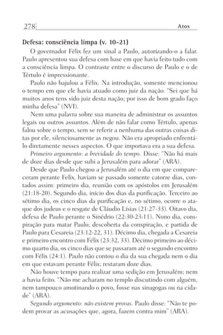 278 Atos
Defesa: consciência limpa (v. 10-21)
O governador Félix fez um sinal a Paulo, autorizando-o a falar.
Paulo apresentou sua defesa com base em que havia feito tudo com
a consciência limpa. O contraste entre o discurso de Paulo e o de
Tértulo é impressionante.
Paulo não bajulou a Félix. Na introdução, somente mencionou
o tempo em que ele havia atuado como juiz da nação: “Sei que há
muitos anos tens sido juiz desta nação; por isso de bom grado faço
minha defesa” (NVI).
Nem uma palavra sobre sua maneira de administrar os assuntos
legais ou outros assuntos. Além de não falar como Tértulo, apenas
falou sobre o tempo, sem se referir a nenhuma das outras coisas di-
tas por ele, silenciosamente as negou. Não era apropriado enfrentá-
lo diretamente nesses aspectos. O que importava era a sua defesa.
Primeiro argumento: a brevidade do tempo. Disse: “Não há mais
de doze dias desde que subi a Jerusalém para adorar” (ARA).
Desde que Paulo chegou a Jerusalém até o dia em que compare-
ceram perante Felix, haviam se passado somente catorze dias, con-
tados assim: primeiro dia, reunião com os apóstolos em Jerusalém
(21:18-20). Segundo dia, início dos dias da purificação. Terceiro ao
sétimo dia, os cinco dias da purificação e, no sétimo, ocorre o ata-
que dos judeus e o resgate de Cláudio Lísias (21:27-33). Oitavo dia,
defesa de Paulo perante o Sinédrio (22:30-23:11). Nono dia, cons-
piração para matar Paulo; descoberta da conspiração, e partida de
Paulo para Cesareia (23:12-22, 31). Décimo dia, chegada a Cesareia
e primeiro encontro com Félix (23:32, 33). Décimo primeiro ao déci-
mo quarto dia, os cinco dias que se passaram até o segundo encontro
com Félix (24:1). Paulo não contou o dia da sua chegada nem o dia
em que estavam perante Félix; restaram doze dias.
Não houve tempo para realizar uma sedição em Jerusalém; nem
a havia feito. “Não me acharam no templo discutindo com alguém,
nem tampouco amotinando o povo, fosse nas sinagogas ou na cida-
de” (ARA).
Segundo argumento: não existem provas. Paulo disse: “Não te po-
dem provar as acusações que, agora, fazem contra mim” (ARA).
Prog.Visual
Redator
Cliente
Dep. Arte
21336-Atos
Fernando
C.Qualidade
 