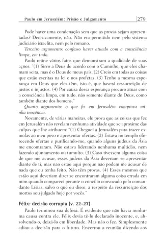 Paulo em Jerusalém: Prisão e Julgamento 279
Pode haver uma condenação sem que as provas sejam apresen-
tadas? Decisivamente, não. Não era permitido nem pelo sistema
judiciário israelita, nem pelo romano.
Terceiro argumento: confesso haver atuado com a consciência
limpa, em tudo.
Paulo reúne vários fatos que demonstram a qualidade de suas
ações: “(1) Sirvo a Deus de acordo com o Caminho, que eles cha-
mam seita, mas é o Deus de meus pais. (2) Creio em todas as coisas
que estão escritas na lei e nos profetas. (3) Tenho a mesma espe-
rança em Deus que eles têm, isto é, que haverá ressurreição de
justos e injustos. (4) Por causa dessa esperança procuro atuar com
a consciência limpa, em tudo, não somente diante de Deus, como
também diante dos homens.”
Quarto argumento: o que fiz em Jerusalém comprova mi-
nha inocência.
Novamente, de várias maneiras, ele prova que as coisas que fez
em Jerusalém não revelam nenhuma atividade que se aproxime das
culpas que lhe atribuem: “(1) Cheguei a Jerusalém para trazer es-
molas ao meu povo e apresentar ofertas. (2) Estava no templo ofe-
recendo ofertas e purificando-me, quando alguns judeus da Ásia
me encontraram. Não estava liderando nenhuma multidão, nem
fazendo ajuntamento ou tumulto. (3) Caso tivessem alguma coisa
de que me acusar, esses judeus da Ásia deveriam se apresentar
diante de ti, mas não estão aqui porque não podem me acusar de
nada que eu tenha feito. Não têm provas. (4) Esses mesmos que
estão aqui deveriam dizer se encontraram alguma coisa errada em
mim quando compareci perante o concílio convocado pelo coman-
dante Lísias, salvo o que eu disse: a respeito da ressurreição dos
mortos sou julgado hoje por vocês.”
Félix: decisão corrupta (v. 22-27)
Paulo terminou sua defesa. É evidente que não havia nenhu-
ma causa contra ele. Félix devia tê-lo declarado inocente, e, ab-
solvendo-o, deixá-lo em liberdade. Mas não o fez. Simplesmente
adiou a decisão para o futuro. Encerrou a reunião dizendo aos
Prog.Visual
Redator
Cliente
Dep. Arte
21336-Atos
Fernando
C.Qualidade
 