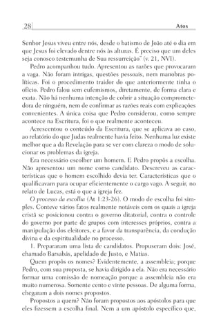 28 Atos
Senhor Jesus viveu entre nós, desde o batismo de João até o dia em
que Jesus foi elevado dentre nós às alturas. É preciso que um deles
seja conosco testemunha de Sua ressurreição” (v. 21, NVI).
Pedro acompanhou tudo. Apresentou as razões que provocaram
a vaga. Não foram intrigas, questões pessoais, nem manobras po-
líticas. Foi o procedimento traidor do que anteriormente tinha o
ofício. Pedro falou sem eufemismos, diretamente, de forma clara e
exata. Não há nenhuma intenção de cobrir a situação compromete-
dora de ninguém, nem de confirmar as razões reais com explicações
convenientes. A única coisa que Pedro considerou, como sempre
acontece na Escritura, foi o que realmente aconteceu.
Acrescentou o conteúdo da Escritura, que se aplicava ao caso,
ao relatório do que Judas realmente havia feito. Nenhuma luz existe
melhor que a da Revelação para se ver com clareza o modo de solu-
cionar os problemas da igreja.
Era necessário escolher um homem. E Pedro propôs a escolha.
Não apresentou um nome como candidato. Descreveu as carac-
terísticas que o homem escolhido devia ter. Características que o
qualificavam para ocupar eficientemente o cargo vago. A seguir, no
relato de Lucas, está o que a igreja fez.
O processo da escolha (At 1:23-26). O modo de escolha foi sim-
ples. Conteve vários fatos realmente notáveis com os quais a igreja
cristã se posicionou contra o governo ditatorial, contra o controle
do governo por parte de grupos com interesses próprios, contra a
manipulação dos eleitores, e a favor da transparência, da condução
divina e da espiritualidade no processo.
1. Prepararam uma lista de candidatos. Propuseram dois: José,
chamado Barsabás, apelidado de Justo, e Matias.
Quem propôs os nomes? Evidentemente, a assembleia; porque
Pedro, com sua proposta, se havia dirigido a ela. Não era necessário
formar uma comissão de nomeação porque a assembleia não era
muito numerosa. Somente cento e vinte pessoas. De alguma forma,
chegaram a dois nomes propostos.
Propostos a quem? Não foram propostos aos apóstolos para que
eles fizessem a escolha final. Nem a um apóstolo específico que,
Prog.Visual
Redator
Cliente
Dep. Arte
21336-Atos
Fernando
C.Qualidade
 