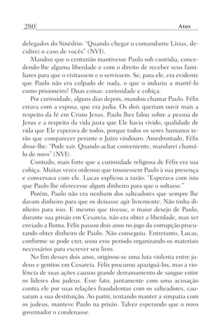 280 Atos
delegados do Sinédrio: “Quando chegar o comandante Lísias, de-
cidirei o caso de vocês” (NVI).
Mandou que o centurião mantivesse Paulo sob custódia, conce-
dendo-lhe alguma liberdade e com o direito de receber seus fami-
liares para que o visitassem e o servissem. Se, para ele, era evidente
que Paulo não era culpado de nada, o que o induziu a mantê-lo
como prisioneiro? Duas coisas: curiosidade e cobiça.
Por curiosidade, alguns dias depois, mandou chamar Paulo. Félix
estava com a esposa, que era judia. Os dois queriam ouvir mais a
respeito da fé em Cristo Jesus. Paulo lhes falou sobre a pessoa de
Jesus e a respeito da vida justa que Ele havia vivido, qualidade de
vida que Ele esperava de todos, porque todos os seres humanos te-
rão que comparecer perante o Juízo vindouro. Amedrontado, Félix
disse-lhe: “Pode sair. Quando achar conveniente, mandarei chamá-
lo de novo” (NVI).
Contudo, mais forte que a curiosidade religiosa de Félix era sua
cobiça. Muitas vezes ordenou que trouxessem Paulo à sua presença
e conversava com ele. Lucas explicou a razão: “Esperava com isto
que Paulo lhe oferecesse algum dinheiro para que o soltasse.”
Porém, Paulo não era nenhum dos salteadores que sempre lhe
davam dinheiro para que os deixasse agir livremente. Não tinha di-
nheiro para isso. E mesmo que tivesse, o maior desejo de Paulo,
durante sua prisão em Cesareia, não era obter a liberdade, mas ser
enviado a Roma. Félix passou dois anos no jogo da corrupção procu-
rando obter dinheiro de Paulo. Não conseguiu. Entretanto, Lucas,
conforme se pode crer, usou esse período organizando os materiais
necessários para escrever seu livro.
No fim desses dois anos, originou-se uma luta violenta entre ju-
deus e gentios em Cesareia. Félix procurou apaziguá-los, mas a vio-
lência de suas ações causou grande derramamento de sangue entre
os líderes dos judeus. Esse fato, juntamente com uma acusação
contra ele por suas relações fraudulentas com os salteadores, cau-
saram a sua destituição. Ao partir, tentando manter a simpatia com
os judeus, manteve Paulo na prisão. Talvez esperando que o novo
governador o condenasse.
Prog.Visual
Redator
Cliente
Dep. Arte
21336-Atos
Fernando
C.Qualidade
 