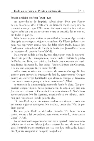 Paulo em Jerusalém: Prisão e Julgamento 281
Festo: decisão política (25:1-12)
As autoridades do Império substituíram Félix por Pórcio
Festo, no ano 60 d.C. Festo era um homem menos sanguinário
e menos corrupto que Félix, mas não menos sujeito às manipu-
lações políticas que eram comuns entre as autoridades romanas,
em todas as partes.
Não demorou para visitar as autoridades judaicas. Apenas três
dias após sua chegada, viajou a Jerusalém. Os líderes judeus tam-
bém não esperaram muito para lhe falar sobre Paulo. Lucas diz:
“Pediram a Festo o favor de transferir Paulo para Jerusalém, contra
os interesses do próprio Paulo” (NVI).
Não era um pedido de boa fé, pois planejavam matá-lo no cami-
nho. Festo percebeu seus planos e, conhecendo a história da prisão
de Paulo, que Félix, sem dúvida, lhe havia contado antes de partir
para Roma, suspeitando, lhes disse: “Paulo está preso em Cesareia,
e eu mesmo vou para lá em breve” (NVI).
Além disso, se ofereceu para tratar do assunto tão logo lá che-
gasse e, para provar sua intenção de fazê-lo, acrescentou: “Os que
dentre vós estiverem habilitados que desçam comigo; e, havendo
contra este homem qualquer crime, acusem-no” (ARA).
A promessa de um novo julgamento de Paulo foi clara. Não pre-
cisaram esperar muito. Festo permaneceu de oito a dez dias em
Jerusalém e retornou a Cesareia. Os representantes do Sinédrio o
acompanharam. No dia seguinte, assentando-se no tribunal, orde-
nou que Paulo fosse trazido perante ele.
Tão logo Paulo apareceu, seus acusadores o rodearam e insistiam
em muitas e graves acusações. No entanto, Lucas diz: “Não as po-
diam provar.”
De sua parte Paulo se defendia, dizendo: “Nenhum pecado
cometi contra a lei dos judeus, nem contra o templo, nem contra
César” (ARA).
Nesse momento, o governador que havia agido de maneira muito
política ao visitar os líderes judeus, apenas fez uso de suas fun-
ções, sentindo maior prestígio em sua conduta politizada. Lucas
diz: “Queria assegurar-se do apoio dos judeus.”
Prog.Visual
Redator
Cliente
Dep. Arte
21336-Atos
Fernando
C.Qualidade
 