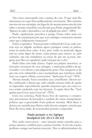 282 Atos
Não estava preocupado com a justiça do caso. O que mais lhe
interessava era o que fosse politicamente conveniente. Mas cometeu
um erro em sua estratégia: em lugar de ele mesmo tomar uma decisão
sobre o assunto, transferiu essa decisão para Paulo, perguntando-lhe:
“Queres tu subir a Jerusalém e ser ali julgado por mim?” (ARA).
Paulo, rapidamente percebeu o perigo. Como voltar outra vez
ao foco da conspiração para que seus inimigos o matassem mesmo
antes que o julgamento começasse?
Então, respondeu: “Estou perante o tribunal de César, onde con-
vém seja eu julgado; nenhum agravo pratiquei contra os judeus,
como tu muito bem sabes. Caso, pois, tenha eu praticado algum
mal ou crime digno de morte, estou pronto para morrer; se, pelo
contrário, não são verdadeiras as coisas de que me acusam, nin-
guém para lhes ser agradável, pode entregar-me a eles.”
Paulo falou com toda clareza. Expôs sua própria inocência, as
intenções assassinas de seus inimigos, a motivação política do go-
vernador e seu direito a um julgamento justo. Para assegurar-se de
que não seria submetido a nova manipulação que retardasse ainda
mais sua viagem a Roma, acrescentou: “Apelo para Cesar!” (NVI).
Mesmo irritado, Festo consultou seus conselheiros. Devem ter-
lhe confirmado o direito que todo cidadão romano tinha de apelar
ao imperador, especialmente quando suspeitava que sua causa es-
tava sendo conduzida com má intenção. A seguir, disse-lhe: “Você
apelou para César, para César irá!” (NVI).
Com essa sentença, Paulo ficava livre de espreitas e conspira-
ções provenientes de Jerusalém e também de outras manipulações
políticas que o governador Festo pudesse inventar. Além disso, o
deixava no caminho para Roma, onde deveria cumprir a missão que
Deus lhe havia dado, de testemunhar perante o imperador.
Paulo perante o rei Agripa:
inculpável (At 25:13-26:32)
Mas ainda estava preso – uma situação muito estranha para a
justiça romana e também para a justiça israelita. As leis das nações
proibiam castigar um homem inocente. Mas os administradores da
Prog.Visual
Redator
Cliente
Dep. Arte
21336-Atos
Fernando
C.Qualidade
 