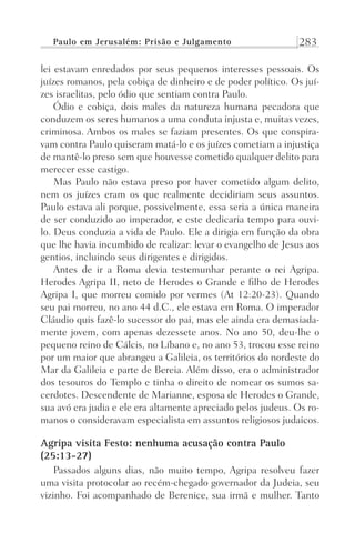 Paulo em Jerusalém: Prisão e Julgamento 283
lei estavam enredados por seus pequenos interesses pessoais. Os
juízes romanos, pela cobiça de dinheiro e de poder político. Os juí-
zes israelitas, pelo ódio que sentiam contra Paulo.
Ódio e cobiça, dois males da natureza humana pecadora que
conduzem os seres humanos a uma conduta injusta e, muitas vezes,
criminosa. Ambos os males se faziam presentes. Os que conspira-
vam contra Paulo quiseram matá-lo e os juízes cometiam a injustiça
de mantê-lo preso sem que houvesse cometido qualquer delito para
merecer esse castigo.
Mas Paulo não estava preso por haver cometido algum delito,
nem os juízes eram os que realmente decidiriam seus assuntos.
Paulo estava ali porque, possivelmente, essa seria a única maneira
de ser conduzido ao imperador, e este dedicaria tempo para ouvi-
lo. Deus conduzia a vida de Paulo. Ele a dirigia em função da obra
que lhe havia incumbido de realizar: levar o evangelho de Jesus aos
gentios, incluindo seus dirigentes e dirigidos.
Antes de ir a Roma devia testemunhar perante o rei Agripa.
Herodes Agripa II, neto de Herodes o Grande e filho de Herodes
Agripa I, que morreu comido por vermes (At 12:20-23). Quando
seu pai morreu, no ano 44 d.C., ele estava em Roma. O imperador
Cláudio quis fazê-lo sucessor do pai, mas ele ainda era demasiada-
mente jovem, com apenas dezessete anos. No ano 50, deu-lhe o
pequeno reino de Cálcis, no Líbano e, no ano 53, trocou esse reino
por um maior que abrangeu a Galileia, os territórios do nordeste do
Mar da Galileia e parte de Bereia. Além disso, era o administrador
dos tesouros do Templo e tinha o direito de nomear os sumos sa-
cerdotes. Descendente de Marianne, esposa de Herodes o Grande,
sua avó era judia e ele era altamente apreciado pelos judeus. Os ro-
manos o consideravam especialista em assuntos religiosos judaicos.
Agripa visita Festo: nenhuma acusação contra Paulo
(25:13-27)
Passados alguns dias, não muito tempo, Agripa resolveu fazer
uma visita protocolar ao recém-chegado governador da Judeia, seu
vizinho. Foi acompanhado de Berenice, sua irmã e mulher. Tanto
Prog.Visual
Redator
Cliente
Dep. Arte
21336-Atos
Fernando
C.Qualidade
 