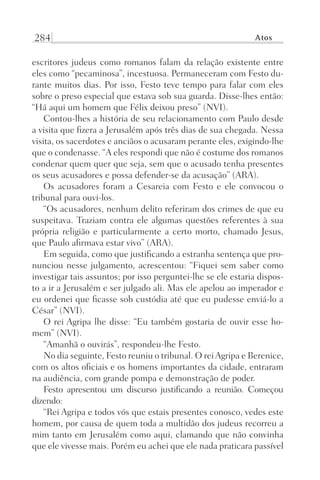 284 Atos
escritores judeus como romanos falam da relação existente entre
eles como “pecaminosa”, incestuosa. Permaneceram com Festo du-
rante muitos dias. Por isso, Festo teve tempo para falar com eles
sobre o preso especial que estava sob sua guarda. Disse-lhes então:
“Há aqui um homem que Félix deixou preso” (NVI).
Contou-lhes a história de seu relacionamento com Paulo desde
a visita que fizera a Jerusalém após três dias de sua chegada. Nessa
visita, os sacerdotes e anciãos o acusaram perante eles, exigindo-lhe
que o condenasse. “A eles respondi que não é costume dos romanos
condenar quem quer que seja, sem que o acusado tenha presentes
os seus acusadores e possa defender-se da acusação” (ARA).
Os acusadores foram a Cesareia com Festo e ele convocou o
tribunal para ouvi-los.
“Os acusadores, nenhum delito referiram dos crimes de que eu
suspeitava. Traziam contra ele algumas questões referentes à sua
própria religião e particularmente a certo morto, chamado Jesus,
que Paulo afirmava estar vivo” (ARA).
Em seguida, como que justificando a estranha sentença que pro-
nunciou nesse julgamento, acrescentou: “Fiquei sem saber como
investigar tais assuntos; por isso perguntei-lhe se ele estaria dispos-
to a ir a Jerusalém e ser julgado ali. Mas ele apelou ao imperador e
eu ordenei que ficasse sob custódia até que eu pudesse enviá-lo a
César” (NVI).
O rei Agripa lhe disse: “Eu também gostaria de ouvir esse ho-
mem” (NVI).
“Amanhã o ouvirás”, respondeu-lhe Festo.
No dia seguinte, Festo reuniu o tribunal. O reiAgripa e Berenice,
com os altos oficiais e os homens importantes da cidade, entraram
na audiência, com grande pompa e demonstração de poder.
Festo apresentou um discurso justificando a reunião. Começou
dizendo:
“Rei Agripa e todos vós que estais presentes conosco, vedes este
homem, por causa de quem toda a multidão dos judeus recorreu a
mim tanto em Jerusalém como aqui, clamando que não convinha
que ele vivesse mais. Porém eu achei que ele nada praticara passível
Prog.Visual
Redator
Cliente
Dep. Arte
21336-Atos
Fernando
C.Qualidade
 