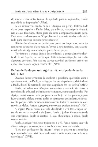 Paulo em Jerusalém: Prisão e Julgamento 285
de morte; entretanto, tendo ele apelado para o imperador, resolvi
mandá-lo ao imperador” (ARA).
Festo descreveu muito bem a situação do preso. Estava tudo
claro com respeito a Paulo. Mas, para Festo, sua própria situação
não estava tão clara. Havia para ele uma complicação muito séria.
Descreveu-a deste modo: “O problema é que não tenho nada defi-
nido para escrever ao soberano sobre ele.”
Diante do absurdo de enviar um preso ao imperador, sem ter
nenhuma acusação clara para informar a seu respeito, sentia a ne-
cessidade de alguma ajuda por parte desse grupo.
“Por isso eu o trouxe diante dos senhores, e especialmente dian-
te de ti, rei Agripa, de forma que, feita esta investigação, eu tenha
algo para escrever. Pois não me parece razoável enviar um preso sem
especificar as acusações contra ele” (NVI).
Defesa de Paulo perante Agripa: não é culpado de nada
(26:1-32)
Quando Festo terminou de explicar o problema que tinha com o
aprisionamento de Paulo, o rei Agripa fez uso da palavra e, dirigindo-se
a Paulo, disse: “É permitido que uses da palavra em tua defesa” (ARA).
Paulo, estendendo a mão para concentrar a atenção de todos os
membros do tribunal, incluindo os visitantes, começou dizendo: “Rei
Agripa, considero-me feliz por poder estar hoje em tua presença, para
fazer a minha defesa contra todas as acusações dos judeus, especial-
mente porque estás bem familiarizado com todos os costumes e con-
trovérsias deles. Portanto, peço que me ouças pacientemente” (NVI).
A seguir, Paulo narra sua vida dividindo-a em três etapas: an-
tes de se tornar seguidor de Jesus, Paulo o judeu. O momento de
sua conversão, Paulo o cristão. E sua obediência à visão, Paulo
o missionário.
Paulo, o judeu: Vivi como fariseu (v. 4-11). Paulo narrou sua vida
afirmando que todos os judeus conheciam como havia sido.
“Eles me conhecem há muito tempo e podem testemunhar
que, como fariseu, vivi de acordo com a seita mais severa da nos-
sa religião” (NVI).
Prog.Visual
Redator
Cliente
Dep. Arte
21336-Atos
Fernando
C.Qualidade
 