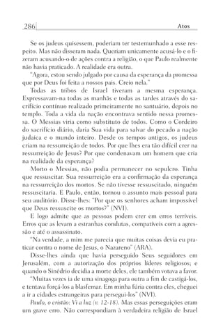 286 Atos
Se os judeus quisessem, poderiam ter testemunhado a esse res-
peito. Mas não disseram nada. Queriam unicamente acusá-lo e o fi-
zeram acusando-o de ações contra a religião, o que Paulo realmente
não havia praticado. A realidade era outra.
“Agora, estou sendo julgado por causa da esperança da promessa
que por Deus foi feita a nossos pais. Creio nela.”
Todas as tribos de Israel tiveram a mesma esperança.
Expressavam-na todas as manhãs e todas as tardes através do sa-
crifício contínuo realizado primeiramente no santuário, depois no
templo. Toda a vida da nação encontrava sentido nessa promes-
sa. O Messias viria como substituto de todos. Como o Cordeiro
do sacrifício diário, daria Sua vida para salvar do pecado a nação
judaica e o mundo inteiro. Desde os tempos antigos, os judeus
criam na ressurreição de todos. Por que lhes era tão difícil crer na
ressurreição de Jesus? Por que condenavam um homem que cria
na realidade da esperança?
Morto o Messias, não podia permanecer no sepulcro. Tinha
que ressuscitar. Sua ressurreição era a confirmação da esperança
na ressurreição dos mortos. Se não tivesse ressuscitado, ninguém
ressuscitaria. E Paulo, então, tornou o assunto mais pessoal para
seu auditório. Disse-lhes: “Por que os senhores acham impossível
que Deus ressuscite os mortos?” (NVI).
E logo admite que as pessoas podem crer em erros terríveis.
Erros que as levam a estranhas condutas, compatíveis com a agres-
são e até o assassinato.
“Na verdade, a mim me parecia que muitas coisas devia eu pra-
ticar contra o nome de Jesus, o Nazareno” (ARA).
Disse-lhes ainda que havia perseguido Seus seguidores em
Jerusalém, com a autorização dos próprios líderes religiosos; e
quando o Sinédrio decidia a morte deles, ele também votava a favor.
“Muitas vezes ia de uma sinagoga para outra a fim de castigá-los,
e tentava forçá-los a blasfemar. Em minha fúria contra eles, cheguei
a ir a cidades estrangeiras para persegui-los” (NVI).
Paulo, o cristão: Vi a luz (v. 12-18). Mas essas perseguições eram
um grave erro. Não correspondiam à verdadeira religião de Israel
Prog.Visual
Redator
Cliente
Dep. Arte
21336-Atos
Fernando
C.Qualidade
 