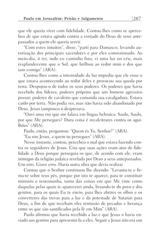 Paulo em Jerusalém: Prisão e Julgamento 287
que ele queria viver com fidelidade. Contou-lhes como se aperce-
beu de que estava agindo contra a vontade do Deus de seus ante-
passados a quem ele queria servir.
“Com estes intuitos”, disse, “parti para Damasco, levando au-
torização dos principais sacerdotes e por eles comissionado. Ao
meio-dia, ó rei, indo eu caminho fora, vi uma luz no céu, mais
resplandecente que o Sol, que brilhou ao redor mim e dos que
iam comigo” (ARA).
Contou-lhes como a intensidade da luz impediu que ele visse o
que estava acontecendo ao redor deles e provocou sua queda por
terra. Despojou-o de todos os seus poderes. Os poderes que havia
recebido dos líderes; poderes próprios que um homem agressivo
possui; poderes de cavaleiro que comanda sua cavalgadura. Estava
caído por terra. Não podia ver, mas não havia sido abandonado por
Deus. Jesus tampouco o desprezava.
“Ouvi uma voz que me falava em língua hebraica: Saulo, Saulo,
por que Me persegues? Dura coisa é recalcitrares contra os agui-
lhões” (ARA).
Paulo, então, perguntou: “Quem és Tu, Senhor?” (ARA).
“Eu sou Jesus, a quem tu persegues” (ARA).
Nesse instante, contou, percebeu o mal que estava fazendo con-
tra os seguidores de Jesus. Cria que suas ações eram atos de fide-
lidade a Deus porque perseguia os que, de acordo com ele, eram
inimigos da religião judaica revelada por Deus a seus antepassados.
Um erro. Grave erro. Havia outra obra que devia realizar.
Contou que o Senhor continuou lhe dizendo: “Levanta-te e fir-
ma-te sobre teus pés, porque por isto te apareci, para te constituir
ministro e testemunha, tanto das coisas em que Me viste como
daquelas pelas quais te aparecerei ainda, livrando-te do povo e dos
gentios, para os quais Eu te envio, para lhes abrires os olhos e os
converteres das trevas para a luz e da potestade de Satanás para
Deus, a fim de que recebam eles remissão de pecados e herança
entre os que são santificados pela fé em Mim” (ARA).
Paulo afirmou que havia recebido a luz e que Jesus o havia en-
viado aos gentios para apresentá-la a eles. Seguir a Jesus não era um
Prog.Visual
Redator
Cliente
Dep. Arte
21336-Atos
Fernando
C.Qualidade
 