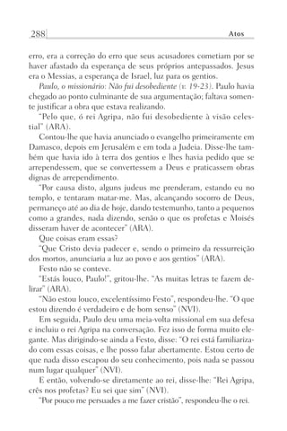 288 Atos
erro, era a correção do erro que seus acusadores cometiam por se
haver afastado da esperança de seus próprios antepassados. Jesus
era o Messias, a esperança de Israel, luz para os gentios.
Paulo, o missionário: Não fui desobediente (v. 19-23). Paulo havia
chegado ao ponto culminante de sua argumentação; faltava somen-
te justificar a obra que estava realizando.
“Pelo que, ó rei Agripa, não fui desobediente à visão celes-
tial” (ARA).
Contou-lhe que havia anunciado o evangelho primeiramente em
Damasco, depois em Jerusalém e em toda a Judeia. Disse-lhe tam-
bém que havia ido à terra dos gentios e lhes havia pedido que se
arrependessem, que se convertessem a Deus e praticassem obras
dignas de arrependimento.
“Por causa disto, alguns judeus me prenderam, estando eu no
templo, e tentaram matar-me. Mas, alcançando socorro de Deus,
permaneço até ao dia de hoje, dando testemunho, tanto a pequenos
como a grandes, nada dizendo, senão o que os profetas e Moisés
disseram haver de acontecer” (ARA).
Que coisas eram essas?
“Que Cristo devia padecer e, sendo o primeiro da ressurreição
dos mortos, anunciaria a luz ao povo e aos gentios” (ARA).
Festo não se conteve.
“Estás louco, Paulo!”, gritou-lhe. “As muitas letras te fazem de-
lirar” (ARA).
“Não estou louco, excelentíssimo Festo”, respondeu-lhe. “O que
estou dizendo é verdadeiro e de bom senso” (NVI).
Em seguida, Paulo deu uma meia-volta missional em sua defesa
e incluiu o rei Agripa na conversação. Fez isso de forma muito ele-
gante. Mas dirigindo-se ainda a Festo, disse: “O rei está familiariza-
do com essas coisas, e lhe posso falar abertamente. Estou certo de
que nada disso escapou do seu conhecimento, pois nada se passou
num lugar qualquer” (NVI).
E então, volvendo-se diretamente ao rei, disse-lhe: “Rei Agripa,
crês nos profetas? Eu sei que sim” (NVI).
“Por pouco me persuades a me fazer cristão”, respondeu-lhe o rei.
Prog.Visual
Redator
Cliente
Dep. Arte
21336-Atos
Fernando
C.Qualidade
 
