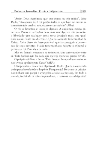 Paulo em Jerusalém: Prisão e Julgamento 289
“Assim Deus permitisse que, por pouco ou por muito”, disse
Paulo, “não apenas tu, ó rei, porém todos os que hoje me ouvem se
tornassem tais qual eu sou, exceto estas cadeias” (ARA).
O rei se levantou e todos os demais. A audiência estava en-
cerrada. Paulo se defendeu bem, mas seu objetivo não era obter
a liberdade que qualquer preso teria desejado mais que qual-
quer coisa. Paulo era diferente. Queria somente testemunhar de
Cristo. Além disso, se fosse possível, queria conseguir a conver-
são de seus ouvintes. Havia testemunhado perante o tribunal e
perante o rei. Para ele era tudo.
Mas os demais, enquanto se retiravam, iam comentando entre
si: “Este homem não fez nada que mereça morte ou prisão” (NVI).
O próprio rei disse a Festo: “Este homem bem podia ser solto, se
não tivesse apelado para César” (ARA).
O imperador – esse era o objetivo de Paulo. Queria a conversão
do imperador e de todo o Império. Por que não? Por acaso os cristãos
não tinham que pregar o evangelho a todas as pessoas, em todo o
mundo, incluindo os reis e imperadores, e todos os seus dirigentes?
Prog.Visual
Redator
Cliente
Dep. Arte
21336-Atos
Fernando
C.Qualidade
 