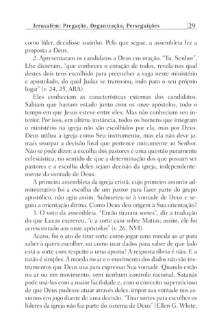 Jerusalém: Pregação, Organização, Perseguições 29
como líder, decidisse sozinho. Pelo que segue, a assembleia fez a
proposta a Deus.
2. Apresentaram os candidatos a Deus em oração. “Tu, Senhor”,
Lhe disseram, “que conheces o coração de todos, revela-nos qual
destes dois tens escolhido para preencher a vaga neste ministério
e apostolado, do qual Judas se transviou, indo para o seu próprio
lugar” (v. 24, 25, ARA).
Eles conheciam as características externas dos candidatos.
Sabiam que haviam estado junto com os onze apóstolos, todo o
tempo em que Jesus esteve entre eles. Mas não conheciam seu in-
terior. Por isso, em última instância, todos os homens que integram
o ministério na igreja não são escolhidos por ela, mas por Deus.
Deus utiliza a igreja como Seu instrumento, mas ela não deve ja-
mais usurpar a decisão final que pertence unicamente ao Senhor.
Não se pode dizer: a escolha dos pastores é uma questão puramente
eclesiástica, no sentido de que a determinação dos que possam ser
pastores e a escolha deles sejam decisão da igreja, independente-
mente da vontade de Deus.
A primeira assembleia da igreja cristã, cujo primeiro assunto ad-
ministrativo foi a escolha de um pastor para fazer parte do grupo
apostólico, não agiu assim. Submeteu-se à vontade de Deus e se-
guiu a orientação divina. Como Deus deu origem à Sua orientação?
3. O voto da assembleia. “Então tiraram sortes”, diz a tradução
do que Lucas escreveu, “e a sorte caiu sobre Matias; assim, ele foi
acrescentado aos onze apóstolos” (v. 26, NVI).
Acaso, foi o ato de tirar sorte como jogar uma moeda ao ar para
saber a quem escolher, ou como usar dados para saber de que lado
está a sorte com respeito a uma aposta? A resposta óbvia é não. E a
razão é simples.A moeda no ar e o movimento dos dados não são ins-
trumentos que Deus usa para expressar Sua vontade. Quando estão
no ar ou em movimento, sem nenhum controle racional, Satanás
pode usá-los com a maior facilidade e, com o conceito supersticioso
de que Deus pudesse atuar através deles, impor sua vontade nos as-
suntos em jogo diante de uma decisão. “Tirar sortes para escolher os
líderes da igreja não faz parte do sistema de Deus” (Ellen G. White,
Prog.Visual
Redator
Cliente
Dep. Arte
21336-Atos
Fernando
C.Qualidade
 