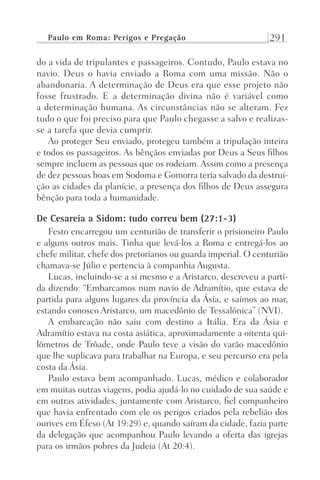 Paulo em Roma: Perigos e Pregação 291
do a vida de tripulantes e passageiros. Contudo, Paulo estava no
navio. Deus o havia enviado a Roma com uma missão. Não o
abandonaria. A determinação de Deus era que esse projeto não
fosse frustrado. E a determinação divina não é variável como
a determinação humana. As circunstâncias não se alteram. Fez
tudo o que foi preciso para que Paulo chegasse a salvo e realizas-
se a tarefa que devia cumprir.
Ao proteger Seu enviado, protegeu também a tripulação inteira
e todos os passageiros. As bênçãos enviadas por Deus a Seus filhos
sempre incluem as pessoas que os rodeiam. Assim como a presença
de dez pessoas boas em Sodoma e Gomorra teria salvado da destrui-
ção as cidades da planície, a presença dos filhos de Deus assegura
bênção para toda a humanidade.
De Cesareia a Sidom: tudo correu bem (27:1-3)
Festo encarregou um centurião de transferir o prisioneiro Paulo
e alguns outros mais. Tinha que levá-los a Roma e entregá-los ao
chefe militar, chefe dos pretorianos ou guarda imperial. O centurião
chamava-se Júlio e pertencia à companhia Augusta.
Lucas, incluindo-se a si mesmo e a Aristarco, descreveu a parti-
da dizendo: “Embarcamos num navio de Adramítio, que estava de
partida para alguns lugares da província da Ásia, e saímos ao mar,
estando conosco Aristarco, um macedônio de Tessalônica” (NVI).
A embarcação não saiu com destino a Itália. Era da Ásia e
Adramítio estava na costa asiática, aproximadamente a oitenta qui-
lômetros de Trôade, onde Paulo teve a visão do varão macedônio
que lhe suplicava para trabalhar na Europa, e seu percurso era pela
costa da Ásia.
Paulo estava bem acompanhado. Lucas, médico e colaborador
em muitas outras viagens, podia ajudá-lo no cuidado de sua saúde e
em outras atividades, juntamente com Aristarco, fiel companheiro
que havia enfrentado com ele os perigos criados pela rebelião dos
ourives em Éfeso (At 19:29) e, quando saíram da cidade, fazia parte
da delegação que acompanhou Paulo levando a oferta das igrejas
para os irmãos pobres da Judeia (At 20:4).
Prog.Visual
Redator
Cliente
Dep. Arte
21336-Atos
Fernando
C.Qualidade
 