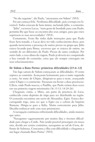 292 Atos
“No dia seguinte”, diz Paulo, “ancoramos em Sidom” (NVI).
Foi um começo feliz. Nenhuma dificuldade, pois o tempo era fa-
vorável. Todos estavam de bom ânimo, incluindo Júlio, o centurião.
“Júlio”, escreveu Lucas, “num gesto de bondade para com Paulo,
permitiu-lhe que fosse ao encontro dos seus amigos, para que estes
suprissem as suas necessidades” (NVI).
Certamente, Festo lhe tinha dado instruções para que Paulo
fosse bem tratado, e Lucas deve ter tido conhecimento disso, pois
quando mencionou a presença de outros presos no grupo que Júlio
estava levando para Roma, escreveu que se tratava de outros, no
sentido de ser diferentes de Paulo. Presos de outra condição. Por
outro lado, a essa altura da viagem, Paulo já deveria ter conquistado
a boa vontade do centurião, coisa que ele sempre conseguia em
seus relacionamentos.
De Sidom a Bons Portos: primeiras dificuldades (27:4-12)
Tão logo saíram de Sidom começaram as dificuldades. O vento
soprava ao contrário. Avançaram lentamente para o norte seguindo
a costa. Ao norte de Chipre, dirigiram-se para o oeste, avançando
entre Chipre e o continente. Passaram em frente a duas províncias:
Cilícia, onde Paulo nasceu, e Panfília, que Paulo visitou duas vezes
em sua primeira viagem missionária (At 13:13; 14:24-26).
Chegaram, então, a Mirra, um porto da província de Lícia,
conhecido como depósito de trigo para ser distribuído na região.
O centurião encontrou um navio de Alexandria, Egito. Estava des-
carregando trigo, uma vez que o Egito era o celeiro do Império
Romano. Dirigia-se para a Itália. Muito conveniente para Júlio.
Decidiu embarcar nele com seus prisioneiros.
A navegação continuou enfrentando dificuldades, ainda maiores
que antes.
“Navegamos vagarosamente por muitos dias e tivemos dificul-
dade para chegar a Cnido. Não sendo possível prosseguir em nossa
rota, devido aos ventos contrários, navegamos ao sul de Creta, de-
fronte de Salmona. Costeamos a ilha com dificuldade e chegamos a
um lugar chamado Bons Portos” (NVI).
Prog.Visual
Redator
Cliente
Dep. Arte
21336-Atos
Fernando
C.Qualidade
 