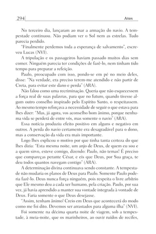 294 Atos
No terceiro dia, lançaram ao mar a armação do navio. A tem-
pestade continuou. Não podiam ver o Sol nem as estrelas. Tudo
parecia perdido.
“Finalmente perdemos toda a esperança de salvamento”, escre-
veu Lucas (NVI).
A tripulação e os passageiros haviam passado muitos dias sem
comer. Ninguém parecia ter condições de fazê-lo, nem tinham tido
tempo para preparar a refeição.
Paulo, preocupado com isso, pondo-se em pé no meio deles,
disse: “Na verdade, era preciso terem-me atendido e não partir de
Creta, para evitar este dano e perda” (ARA).
Não falou como uma recriminação. Queria que não esquecessem
a força real de suas palavras, para que no futuro, quando tivesse al-
gum outro conselho inspirado pelo Espírito Santo, o respeitassem.
Ao mesmo tempo reforçava a necessidade de seguir o que estava para
lhes dizer: “Mas, já agora, vos aconselho bom ânimo, porque nenhu-
ma vida se perderá de entre vós, mas somente o navio” (ARA).
Essa notícia produziu efeito positivo em alguns e negativo em
outros. A perda do navio certamente era desagradável para o dono,
mas a conservação da vida era mais importante.
Logo lhes explicou o motivo por que tinha tanta certeza do que
lhes dizia: “Esta mesma noite, um anjo de Deus, de quem eu sou e
a quem sirvo, esteve comigo, dizendo: Paulo, não temas! É preciso
que compareças perante César, e eis que Deus, por Sua graça, te
deu todos quantos navegam contigo” (ARA).
A determinação divina continuava sendo constante. A tempesta-
de não mudaria os planos de Deus para Paulo. Somente Paulo pode-
ria fazê-lo. Deus nunca força ninguém, pois respeita o livre arbítrio
que Ele mesmo deu a cada ser humano, pela criação. Paulo, por sua
vez, já havia aprendido a manter sua vontade integrada à vontade de
Deus. Faria somente o que Deus desejasse.
“Assim, tenham ânimo! Creio em Deus que acontecerá do modo
como me foi dito. Devemos ser arrastados para alguma ilha” (NVI).
Foi somente na décima quarta noite de viagem, sob a tempes-
tade, à meia-noite, que os marinheiros, ao ouvir ruídos de recifes,
Prog.Visual
Redator
Cliente
Dep. Arte
21336-Atos
Fernando
C.Qualidade
 