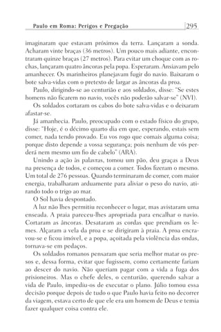 Paulo em Roma: Perigos e Pregação 295
imaginaram que estavam próximos da terra. Lançaram a sonda.
Acharam vinte braças (36 metros). Um pouco mais adiante, encon-
traram quinze braças (27 metros). Para evitar um choque com as ro-
chas, lançaram quatro âncoras pela popa. Esperaram.Ansiavam pelo
amanhecer. Os marinheiros planejavam fugir do navio. Baixaram o
bote salva-vidas com o pretexto de largar as âncoras da proa.
Paulo, dirigindo-se ao centurião e aos soldados, disse: “Se estes
homens não ficarem no navio, vocês não poderão salvar-se” (NVI).
Os soldados cortaram os cabos do bote salva-vidas e o deixaram
afastar-se.
Já amanhecia. Paulo, preocupado com o estado físico do grupo,
disse: “Hoje, é o décimo quarto dia em que, esperando, estais sem
comer, nada tendo provado. Eu vos rogo que comais alguma coisa;
porque disto depende a vossa segurança; pois nenhum de vós per-
derá nem mesmo um fio de cabelo” (ARA).
Unindo a ação às palavras, tomou um pão, deu graças a Deus
na presença de todos, e começou a comer. Todos fizeram o mesmo.
Um total de 276 pessoas. Quando terminaram de comer, com maior
energia, trabalharam arduamente para aliviar o peso do navio, ati-
rando todo o trigo ao mar.
O Sol havia despontado.
A luz não lhes permitiu reconhecer o lugar, mas avistaram uma
enseada. A praia pareceu-lhes apropriada para encalhar o navio.
Cortaram as âncoras. Desataram as cordas que prendiam os le-
mes. Alçaram a vela da proa e se dirigiram à praia. A proa encra-
vou-se e ficou imóvel, e a popa, açoitada pela violência das ondas,
tornava-se em pedaços.
Os soldados romanos pensaram que seria melhor matar os pre-
sos e, dessa forma, evitar que fugissem, como certamente fariam
ao descer do navio. Não queriam pagar com a vida a fuga dos
prisioneiros. Mas o chefe deles, o centurião, querendo salvar a
vida de Paulo, impediu-os de executar o plano. Júlio tomou essa
decisão porque depois de tudo o que Paulo havia feito no decorrer
da viagem, estava certo de que ele era um homem de Deus e temia
fazer qualquer coisa contra ele.
Prog.Visual
Redator
Cliente
Dep. Arte
21336-Atos
Fernando
C.Qualidade
 