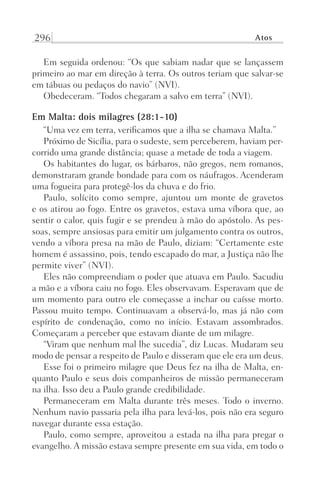 296 Atos
Em seguida ordenou: “Os que sabiam nadar que se lançassem
primeiro ao mar em direção à terra. Os outros teriam que salvar-se
em tábuas ou pedaços do navio” (NVI).
Obedeceram. “Todos chegaram a salvo em terra” (NVI).
Em Malta: dois milagres (28:1-10)
“Uma vez em terra, verificamos que a ilha se chamava Malta.”
Próximo de Sicília, para o sudeste, sem perceberem, haviam per-
corrido uma grande distância; quase a metade de toda a viagem.
Os habitantes do lugar, os bárbaros, não gregos, nem romanos,
demonstraram grande bondade para com os náufragos. Acenderam
uma fogueira para protegê-los da chuva e do frio.
Paulo, solícito como sempre, ajuntou um monte de gravetos
e os atirou ao fogo. Entre os gravetos, estava uma víbora que, ao
sentir o calor, quis fugir e se prendeu à mão do apóstolo. As pes-
soas, sempre ansiosas para emitir um julgamento contra os outros,
vendo a víbora presa na mão de Paulo, diziam: “Certamente este
homem é assassino, pois, tendo escapado do mar, a Justiça não lhe
permite viver” (NVI).
Eles não compreendiam o poder que atuava em Paulo. Sacudiu
a mão e a víbora caiu no fogo. Eles observavam. Esperavam que de
um momento para outro ele começasse a inchar ou caísse morto.
Passou muito tempo. Continuavam a observá-lo, mas já não com
espírito de condenação, como no início. Estavam assombrados.
Começaram a perceber que estavam diante de um milagre.
“Viram que nenhum mal lhe sucedia”, diz Lucas. Mudaram seu
modo de pensar a respeito de Paulo e disseram que ele era um deus.
Esse foi o primeiro milagre que Deus fez na ilha de Malta, en-
quanto Paulo e seus dois companheiros de missão permaneceram
na ilha. Isso deu a Paulo grande credibilidade.
Permaneceram em Malta durante três meses. Todo o inverno.
Nenhum navio passaria pela ilha para levá-los, pois não era seguro
navegar durante essa estação.
Paulo, como sempre, aproveitou a estada na ilha para pregar o
evangelho. A missão estava sempre presente em sua vida, em todo o
Prog.Visual
Redator
Cliente
Dep. Arte
21336-Atos
Fernando
C.Qualidade
 