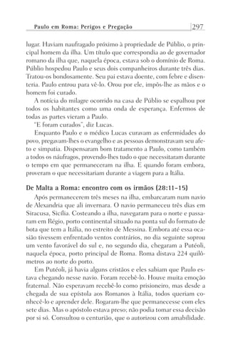 Paulo em Roma: Perigos e Pregação 297
lugar. Haviam naufragado próximo à propriedade de Públio, o prin-
cipal homem da ilha. Um título que correspondia ao de governador
romano da ilha que, naquela época, estava sob o domínio de Roma.
Públio hospedou Paulo e seus dois companheiros durante três dias.
Tratou-os bondosamente. Seu pai estava doente, com febre e disen-
teria. Paulo entrou para vê-lo. Orou por ele, impôs-lhe as mãos e o
homem foi curado.
A notícia do milagre ocorrido na casa de Públio se espalhou por
todos os habitantes como uma onda de esperança. Enfermos de
todas as partes vieram a Paulo.
“E foram curados”, diz Lucas.
Enquanto Paulo e o médico Lucas curavam as enfermidades do
povo, pregavam-lhes o evangelho e as pessoas demonstravam seu afe-
to e simpatia. Dispensaram bom tratamento a Paulo, como também
a todos os náufragos, provendo-lhes tudo o que necessitaram durante
o tempo em que permaneceram na ilha. E quando foram embora,
proveram o que necessitariam durante a viagem para a Itália.
De Malta a Roma: encontro com os irmãos (28:11-15)
Após permanecerem três meses na ilha, embarcaram num navio
de Alexandria que ali invernara. O navio permaneceu três dias em
Siracusa, Sicília. Costeando a ilha, navegaram para o norte e passa-
ram em Régio, porto continental situado na ponta sul do formato de
bota que tem a Itália, no estreito de Messina. Embora até essa oca-
sião tivessem enfrentado ventos contrários, no dia seguinte soprou
um vento favorável do sul e, no segundo dia, chegaram a Putéoli,
naquela época, porto principal de Roma. Roma distava 224 quilô-
metros ao norte do porto.
Em Putéoli, já havia alguns cristãos e eles sabiam que Paulo es-
tava chegando nesse navio. Foram recebê-lo. Houve muita emoção
fraternal. Não esperavam recebê-lo como prisioneiro, mas desde a
chegada de sua epístola aos Romanos à Itália, todos queriam co-
nhecê-lo e aprender dele. Rogaram-lhe que permanecesse com eles
sete dias. Mas o apóstolo estava preso; não podia tomar essa decisão
por si só. Consultou o centurião, que o autorizou com amabilidade.
Prog.Visual
Redator
Cliente
Dep. Arte
21336-Atos
Fernando
C.Qualidade
 