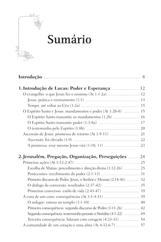 Sumário
Introdução ���������������������������������������������������������������������������������������������������������������������������������������������������������� 8
1.	Introdução de Lucas: Poder e Esperança ������������������������������������������� 12
O evangelho: o que Jesus fez e ensinou (At 1:1-2a) �������������������������������������������������� 12
Jesus: prática e ensinamento (1:1) �������������������������������������������������������������������������������������� 13
Tempo: até voltar ao Céu (1:2a) �������������������������������������������������������������������������������������������� 15
O Espírito Santo e Jesus: mandamentos e poder (At 1:2b-8) �������������������������� 15
O Espírito Santo transmite os mandamentos (1:2b) ����������������������������������������� 16
O Espírito Santo transmite poder (1:3-8a) ������������������������������������������������������������������ 17
O testemunho pelo Espírito (1:8b) ������������������������������������������������������������������������������������� 20
Ascensão de Jesus: promessa de retorno (At 1:9-11) ����������������������������������������������� 21
Ascensão: foi elevado (1:9) ��������������������������������������������������������������������������������������������������������� 22
A promessa: esse mesmo Jesus virá (1:10, 11) �������������������������������������������������������� 23
2.	Jerusalém, Pregação, Organização, Perseguições ����������������� 24
Primeiras ações (At 1:12-2:47) ������������������������������������������������������������������������������������������������������ 25
Escolha de Matias: procedimento e direção divina (1:12-26) �������������������������� 25
Pentecostes: recebimento do poder (2:1-13) ������������������������������������������������������������ 31
Primeiro discurso de Pedro: Jesus, o Senhor e Messias (2:14-36) ��������������������� 32
O diálogo da conversão: resultados (2:37-42) ���������������������������������������������������������� 35
Primeiros conversos: estilo de vida (2:43-47) ����������������������������������������������������������� 39
A cura de um coxo: consequências (At 3:1-4:31) �������������������������������������������������������� 39
O milagre: entrou no templo (3:1-10) ������������������������������������������������������������������������������ 40
Primeira consequência: segundo discurso de Pedro (3:11-26) ������������������������� 42
Segunda consequência: testemunho perante o Sinédrio (4:1-22) ������������������������� 49
Terceira consequência: falaram com coragem (4:23-31) ������������������������������� 54
A comunidade de um coração e uma alma (At 4:32-6:7) ������������������������������������� 57
Prog.Visual
Redator
Cliente
Dep. Arte
21336-Atos
Fernando
C.Qualidade
 