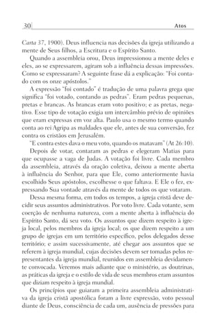 30 Atos
Carta 37, 1900). Deus influencia nas decisões da igreja utilizando a
mente de Seus filhos, a Escritura e o Espírito Santo.
Quando a assembleia orou, Deus impressionou a mente deles e
eles, ao se expressarem, agiram sob a influência dessas impressões.
Como se expressaram? A seguinte frase dá a explicação: “Foi conta-
do com os onze apóstolos.”
A expressão “foi contado” é tradução de uma palavra grega que
significa “foi votado, contando as pedras”. Eram pedras pequenas,
pretas e brancas. As brancas eram voto positivo; e as pretas, nega-
tivo. Esse tipo de votação exigia um intercâmbio prévio de opiniões
que eram expressas em voz alta. Paulo usa o mesmo termo quando
conta ao rei Agripa as maldades que ele, antes de sua conversão, fez
contra os cristãos em Jerusalém.
“E contra estes dava o meu voto, quando os matavam” (At 26:10).
Depois de votar, contaram as pedras e elegeram Matias para
que ocupasse a vaga de Judas. A votação foi livre. Cada membro
da assembleia, através da oração coletiva, deixou a mente aberta
à influência do Senhor, para que Ele, como anteriormente havia
escolhido Seus apóstolos, escolhesse o que faltava. E Ele o fez, ex-
pressando Sua vontade através da mente de todos os que votaram.
Dessa mesma forma, em todos os tempos, a igreja cristã deve de-
cidir seus assuntos administrativos. Por voto livre. Cada votante, sem
coerção de nenhuma natureza, com a mente aberta à influência do
Espírito Santo, dá seu voto. Os assuntos que dizem respeito à igre-
ja local, pelos membros da igreja local; os que dizem respeito a um
grupo de igrejas em um território específico, pelos delegados desse
território; e assim sucessivamente, até chegar aos assuntos que se
referem à igreja mundial, cujas decisões devem ser tomadas pelos re-
presentantes da igreja mundial, reunidos em assembleia devidamen-
te convocada. Veremos mais adiante que o ministério, as doutrinas,
as práticas da igreja e o estilo de vida de seus membros eram assuntos
que diziam respeito à igreja mundial.
Os princípios que guiaram a primeira assembleia administrati-
va da igreja cristã apostólica foram a livre expressão, voto pessoal
diante de Deus, consciência de cada um, ausência de pressões para
Prog.Visual
Redator
Cliente
Dep. Arte
21336-Atos
Fernando
C.Qualidade
 
