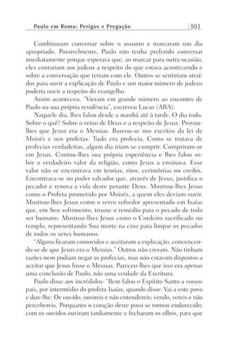 Paulo em Roma: Perigos e Pregação 301
Combinaram conversar sobre o assunto e marcaram um dia
apropriado. Possivelmente, Paulo não tenha preferido conversar
imediatamente porque esperava que, ao marcar para outra ocasião,
eles contariam aos judeus a respeito do que estava acontecendo e
sobre a conversação que teriam com ele. Outros se sentiriam atraí-
dos para ouvir a explicação de Paulo e um maior número de judeus
poderia ouvir a respeito do evangelho.
Assim aconteceu. “Vieram em grande número ao encontro de
Paulo na sua própria residência”, escreveu Lucas (ARA).
Naquele dia, lhes falou desde a manhã até à tarde. O dia todo.
Sobre o quê? Sobre o reino de Deus e a respeito de Jesus. Provou-
lhes que Jesus era o Messias. Baseou-se nos escritos da lei de
Moisés e nos profetas. Tudo era profecia. Como se tratava de
profecias verdadeiras, algum dia iriam se cumprir. Cumpriram-se
em Jesus. Contou-lhes sua própria experiência e lhes falou so-
bre o verdadeiro valor da religião, como Jesus a ensinava. Esse
valor não se encontrava em teorias, ritos, cerimônias ou credos.
Encontrava-se no poder salvador que, através de Jesus, justifica o
pecador e renova a vida deste perante Deus. Mostrou-lhes Jesus
como o Profeta prometido por Moisés, a quem eles deviam ouvir.
Mostrou-lhes Jesus como o servo sofredor apresentado em Isaías
que, em Seu sofrimento, trouxe o remédio para o pecado de todo
ser humano. Mostrou-lhes Jesus como o Cordeiro sacrificado no
templo, representando Sua morte na cruz para limpar os pecados
de todos os seres humanos.
“Alguns ficaram comovidos e aceitaram a explicação, convencen-
do-se de que Jesus era o Messias.” Outros não creram. Não tinham
razões nem podiam negar as profecias, mas não estavam dispostos a
aceitar que Jesus fosse o Messias. Pareceu-lhes que isso era apenas
uma conclusão de Paulo, não uma verdade da Escritura.
Paulo disse aos incrédulos: “Bem falou o Espírito Santo a vossos
pais, por intermédio do profeta Isaías, quando disse: Vai a este povo
e dize-lhe: De ouvido, ouvireis e não entendereis; vendo, vereis e não
percebereis. Porquanto o coração deste povo se tornou endurecido;
com os ouvidos ouviram tardiamente e fecharam os olhos, para que
Prog.Visual
Redator
Cliente
Dep. Arte
21336-Atos
Fernando
C.Qualidade
 