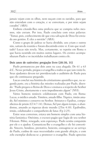 302 Atos
jamais vejam com os olhos, nem ouçam com os ouvidos, para que
não entendam com o coração, e se convertam, e por mim sejam
curados” (ARA).
Embora citando-lhes uma profecia que se cumpria neles mes-
mos, não creram. Por isso, Paulo concluiu com estas palavras:
“Tomai, pois, conhecimento de que esta salvação de Deus foi envia-
da aos gentios. E eles a ouvirão” (ARA).
Como o grupo de judeus se havia dividido, uns criam e outros
não, saíram da reunião e foram discutindo entre si. Com que resul-
tado? Lucas não revela. Mas, certamente, se repetiu em Roma o
que havia ocorrido em muitos outros lugares. Os crentes acompa-
nharam Paulo e os incrédulos trabalharam contra ele.
Dois anos de cativeiro: pregação livre (28:30, 31)
Paulo permaneceu por dois anos na casa alugada. De 61 a 63
d.C. Nesse período, pregou o evangelho a todos os que iam visitá-lo.
Seus ajudantes devem ter providenciado o auditório de Paulo para
que ele continuasse pregando.
Lucas conclui sua história do cristianismo apostólico que, na se-
gunda parte, era a história das missões realizadas por Paulo, dizen-
do: “Paulo pregava o Reino de Deus e ensinava a respeito do Senhor
Jesus Cristo, abertamente e sem impedimento algum” (NVI).
Vários homens notáveis colaboraram com Paulo, em Roma:
Lucas, o médico amado. Timóteo, amado filho. Tíquico, irmão ama-
do, fiel ministro e conservo no Senhor. Aristarco e Epafras, compa-
nheiros de prisão (Cl 4:7-14). Demas, fiel por algum tempo, o aban-
donou, amando as riquezas deste mundo (2Tm 4:10). Epafrodito,
irmão, colaborador e companheiro de lutas (Fp 2:25).
Entre seus conversos, estava um homem simples com uma his-
tória fantástica: Onésimo, o escravo pagão que fugiu de seu senhor
Filemon. Pobre, renegado, sem esperança. Paulo sentiu compaixão
por ele e o ajudou. Comunicou-lhe o evangelho e ele foi converti-
do. Sincero, bondoso, prestativo, honesto, consagrou-se ao serviço
de Paulo, cuidou de suas necessidades com grande afeição, e com
zelo exemplar dedicou-se a promover o evangelho. Paulo apreciou
Prog.Visual
Redator
Cliente
Dep. Arte
21336-Atos
Fernando
C.Qualidade
 