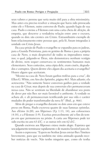 Paulo em Roma: Perigos e Pregação 303
seus valores e pensou que seria muito útil para a obra missionária.
Mas antes era preciso resolver a situação que havia sido provocada
entre ele e Filemon, outro converso de Paulo, quando fugiu de sua
casa. Paulo o enviou a Filemon com uma carta cheia de afeição, de
empatia, que descreve a verdadeira relação entre amo e escravo,
quando os dois são crentes em Cristo. Extraordinário exemplo de
bom relacionamento entre pessoas que, pela fé, foram integradas à
unidade em Cristo Jesus.
Da casa-prisão de Paulo o evangelho se expandiu para os judeus,
para a Guarda Pretoriana, para os gentios de Roma e para a própria
casa de Nero, o mais desprezível de todos os imperadores roma-
nos; o qual, julgando-se Deus, não demonstrava nenhum vestígio
de divino, nem sequer conservava os sentimentos humanos mais
elementares. Seus cortesãos, uma cópia dele, eram cruéis, degrada-
dos e corruptos. Quem dentre eles algum dia aceitaria o evangelho?
Houve alguns que aceitaram.
“Mesmo na casa de Nero foram ganhos troféus para a cruz”, diz
Ellen G. White, em Atos dosApóstolos, página 463. Mais adiante, ela
acrescenta: “Não somente houve conversos ganhos para a verdade
na casa de César, mas depois de sua conversão eles permaneceram
nessa casa. Não se sentiram na liberdade de abandonar seu posto
de dever por não lhes ser mais favorável o ambiente. A verdade os
achara ali, e ali permaneceram testificando por sua vida e caráter
mudados do poder transformador da nova fé” (Ibid., p. 466).
Além de pregar o evangelho durante os dois anos em que esteve
preso em Roma, Paulo escreveu quatro de suas famosas epístolas.
Aos efésios (6:20), aos filipenses (Fp 1:13, 14), aos colossenses
(4:18), e a Filemon (1:9). Escritas provavelmente até o fim do tem-
po em que permaneceu na prisão. A carta aos filipenses pode ter
sido escrita no ano 63 d.C. e as outras três em 62 d.C.
Quando escreveu aos filipenses estava muito alegre. Esperava que
seu julgamento terminasse rapidamente e de maneira favorável para ele.
Assim o expressou: “Espero no Senhor Jesus enviar-lhes Timóteo
brevemente, para que eu também me sinta animado quando rece-
ber notícias de vocês. Não tenho ninguém que, como ele tenha
Prog.Visual
Redator
Cliente
Dep. Arte
21336-Atos
Fernando
C.Qualidade
 