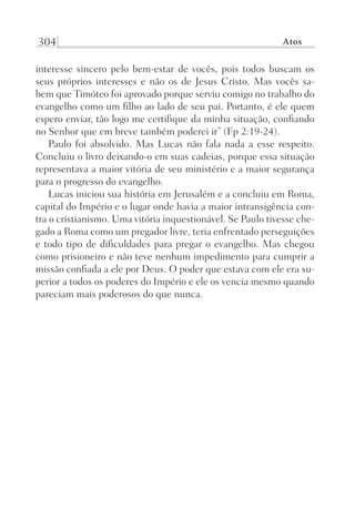 304 Atos
interesse sincero pelo bem-estar de vocês, pois todos buscam os
seus próprios interesses e não os de Jesus Cristo. Mas vocês sa-
bem que Timóteo foi aprovado porque serviu comigo no trabalho do
evangelho como um filho ao lado de seu pai. Portanto, é ele quem
espero enviar, tão logo me certifique da minha situação, confiando
no Senhor que em breve também poderei ir” (Fp 2:19-24).
Paulo foi absolvido. Mas Lucas não fala nada a esse respeito.
Concluiu o livro deixando-o em suas cadeias, porque essa situação
representava a maior vitória de seu ministério e a maior segurança
para o progresso do evangelho.
Lucas iniciou sua história em Jerusalém e a concluiu em Roma,
capital do Império e o lugar onde havia a maior intransigência con-
tra o cristianismo. Uma vitória inquestionável. Se Paulo tivesse che-
gado a Roma como um pregador livre, teria enfrentado perseguições
e todo tipo de dificuldades para pregar o evangelho. Mas chegou
como prisioneiro e não teve nenhum impedimento para cumprir a
missão confiada a ele por Deus. O poder que estava com ele era su-
perior a todos os poderes do Império e ele os vencia mesmo quando
pareciam mais poderosos do que nunca.
Prog.Visual
Redator
Cliente
Dep. Arte
21336-Atos
Fernando
C.Qualidade
 