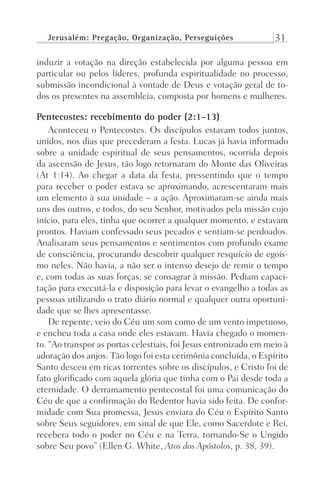 Jerusalém: Pregação, Organização, Perseguições 31
induzir a votação na direção estabelecida por alguma pessoa em
particular ou pelos líderes, profunda espiritualidade no processo,
submissão incondicional à vontade de Deus e votação geral de to-
dos os presentes na assembleia, composta por homens e mulheres.
Pentecostes: recebimento do poder (2:1-13)
Aconteceu o Pentecostes. Os discípulos estavam todos juntos,
unidos, nos dias que precederam a festa. Lucas já havia informado
sobre a unidade espiritual de seus pensamentos, ocorrida depois
da ascensão de Jesus, tão logo retornaram do Monte das Oliveiras
(At 1:14). Ao chegar a data da festa, pressentindo que o tempo
para receber o poder estava se aproximando, acrescentaram mais
um elemento à sua unidade – a ação. Aproximaram-se ainda mais
uns dos outros, e todos, do seu Senhor, motivados pela missão cujo
início, para eles, tinha que ocorrer a qualquer momento, e estavam
prontos. Haviam confessado seus pecados e sentiam-se perdoados.
Analisaram seus pensamentos e sentimentos com profundo exame
de consciência, procurando descobrir qualquer resquício de egoís-
mo neles. Não havia, a não ser o intenso desejo de remir o tempo
e, com todas as suas forças, se consagrar à missão. Pediam capaci-
tação para executá-la e disposição para levar o evangelho a todas as
pessoas utilizando o trato diário normal e qualquer outra oportuni-
dade que se lhes apresentasse.
De repente, veio do Céu um som como de um vento impetuoso,
e encheu toda a casa onde eles estavam. Havia chegado o momen-
to. “Ao transpor as portas celestiais, foi Jesus entronizado em meio à
adoração dos anjos. Tão logo foi esta cerimônia concluída, o Espírito
Santo desceu em ricas torrentes sobre os discípulos, e Cristo foi de
fato glorificado com aquela glória que tinha com o Pai desde toda a
eternidade. O derramamento pentecostal foi uma comunicação do
Céu de que a confirmação do Redentor havia sido feita. De confor-
midade com Sua promessa, Jesus enviara do Céu o Espírito Santo
sobre Seus seguidores, em sinal de que Ele, como Sacerdote e Rei,
recebera todo o poder no Céu e na Terra, tornando-Se o Ungido
sobre Seu povo” (Ellen G. White, Atos dos Apóstolos, p. 38, 39).
Prog.Visual
Redator
Cliente
Dep. Arte
21336-Atos
Fernando
C.Qualidade
 