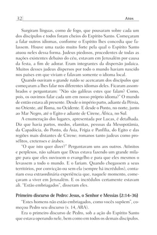 32 Atos
Surgiram línguas, como de fogo, que pousaram sobre cada um
dos discípulos e todos foram cheios do Espírito Santo. Começaram
a falar outros idiomas, conforme o Espírito lhes concedia que fa-
lassem. Houve uma razão muito forte pela qual o Espírito Santo
atuou neles dessa forma. Judeus piedosos, procedentes de todas as
nações existentes debaixo do céu, estavam em Jerusalém por causa
da festa, a fim de adorar. Eram integrantes da dispersão judaica.
Muitos desses judeus dispersos por todo o mundo haviam nascido
nos países em que viviam e falavam somente o idioma local.
Quando ouviram o grande ruído se acercaram dos discípulos que
começaram a lhes falar nos diferentes idiomas deles. Ficaram assom-
brados e perguntaram: “Não são galileus estes que falam? Como,
pois, os ouvimos falar cada um em nosso próprio idioma?” O mundo
de então estava ali presente. Desde o império parto, adiante da Pérsia,
no Oriente, até Roma, no Ocidente. E desde o Ponto, no norte, junto
ao Mar Negro, até o Egito e adiante de Cirene, África, no Sul.
A enumeração dos lugares, apresentada por Lucas, é detalhada.
Diz que havia partos, medos, elamitas, pessoas da Mesopotâmia,
da Capadócia, do Ponto, da Ásia, Frígia e Panfília, do Egito e das
regiões mais distantes de Cirene; romanos tanto judeus como pro-
sélitos, cretenses e árabes.
“O que isto quer dizer?” Perguntavam uns aos outros. Atônitos
e perplexos, não sabiam que Deus estava fazendo um grande mila-
gre para que eles ouvissem o evangelho e para que eles mesmos o
levassem a todo o mundo. E o fariam. Quando chegassem a seus
territórios, por convicção ou sem ela (sempre há incrédulos), conta-
riam essa extraordinária experiência que, naquele momento, come-
çavam a viver em Jerusalém. E os incrédulos certamente estavam
ali. “Estão embriagados”, disseram eles.
Primeiro discurso de Pedro: Jesus, o Senhor e Messias (2:14-36)
“Estes homens não estão embriagados, como vocês supõem”, co-
meçou Pedro seu discurso (v. 14, ARA).
Era o primeiro discurso de Pedro, sob a ação do Espírito Santo
que estava operando nele, bem como em todos os demais discípulos.
Prog.Visual
Redator
Cliente
Dep. Arte
21336-Atos
Fernando
C.Qualidade
 